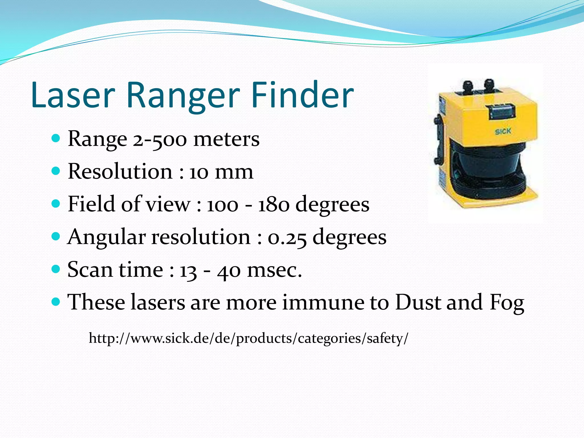 Laser Ranger Finder
 Range 2-500 meters
 Resolution : 10 mm
 Field of view : 100 - 180 degrees
 Angular resolution : 0.25 degrees
 Scan time : 13 - 40 msec.
 These lasers are more immune to Dust and Fog
http://www.sick.de/de/products/categories/safety/
 