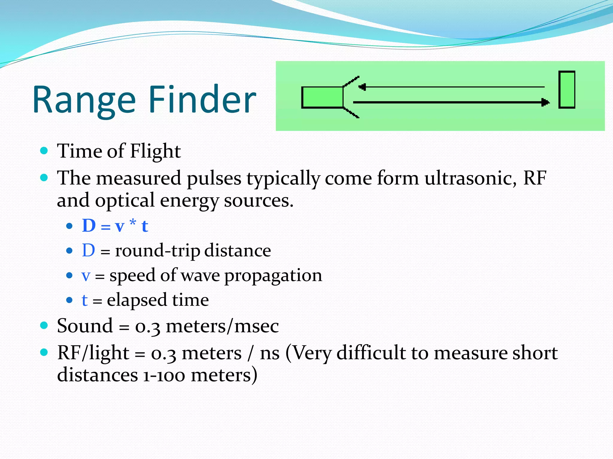Range Finder
 Time of Flight
 The measured pulses typically come form ultrasonic, RF
and optical energy sources.
 D = v * t
 D = round-trip distance
 v = speed of wave propagation
 t = elapsed time
 Sound = 0.3 meters/msec
 RF/light = 0.3 meters / ns (Very difficult to measure short
distances 1-100 meters)
 