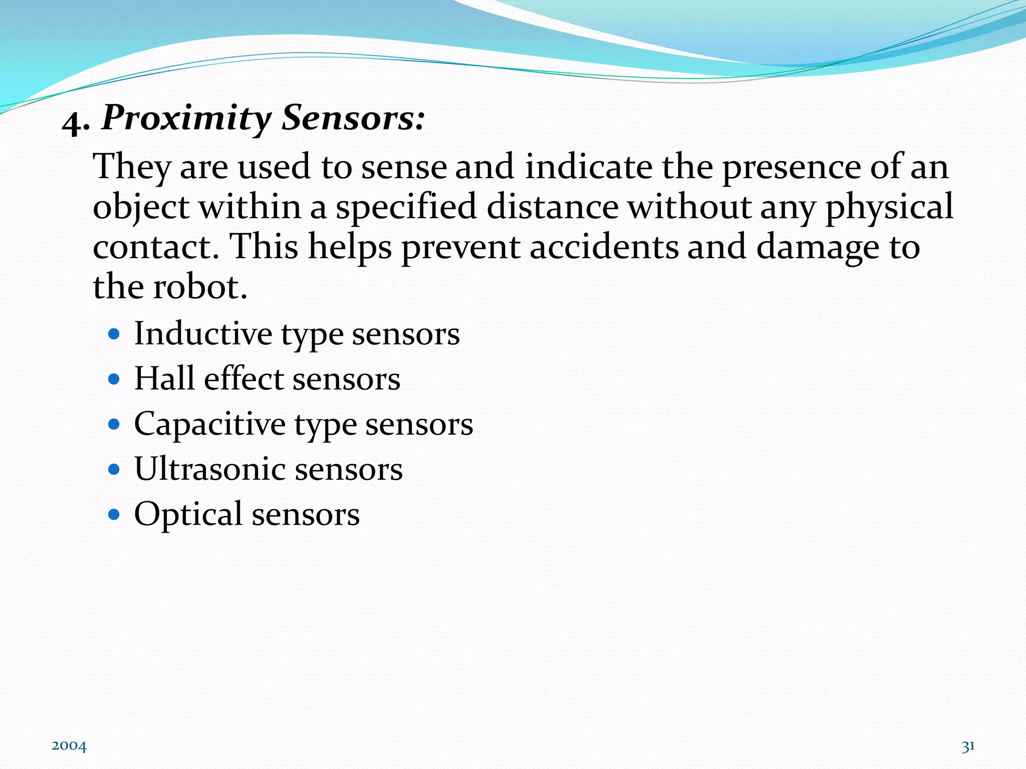 4. Proximity Sensors:
They are used to sense and indicate the presence of an
object within a specified distance without any physical
contact. This helps prevent accidents and damage to
the robot.
 Inductive type sensors
 Hall effect sensors
 Capacitive type sensors
 Ultrasonic sensors
 Optical sensors
2004 31
 