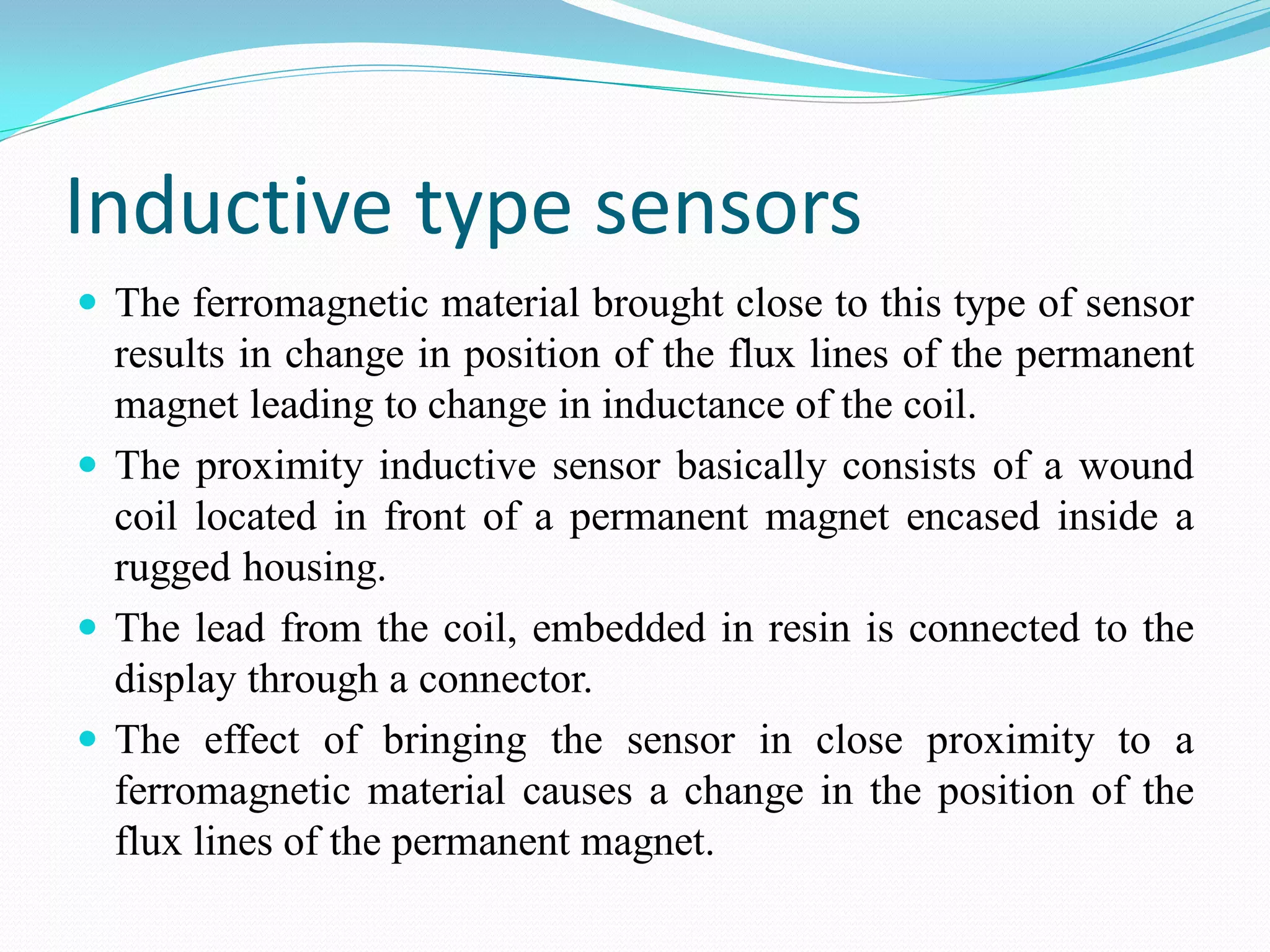 Inductive type sensors
 The ferromagnetic material brought close to this type of sensor
results in change in position of the flux lines of the permanent
magnet leading to change in inductance of the coil.
 The proximity inductive sensor basically consists of a wound
coil located in front of a permanent magnet encased inside a
rugged housing.
 The lead from the coil, embedded in resin is connected to the
display through a connector.
 The effect of bringing the sensor in close proximity to a
ferromagnetic material causes a change in the position of the
flux lines of the permanent magnet.
 