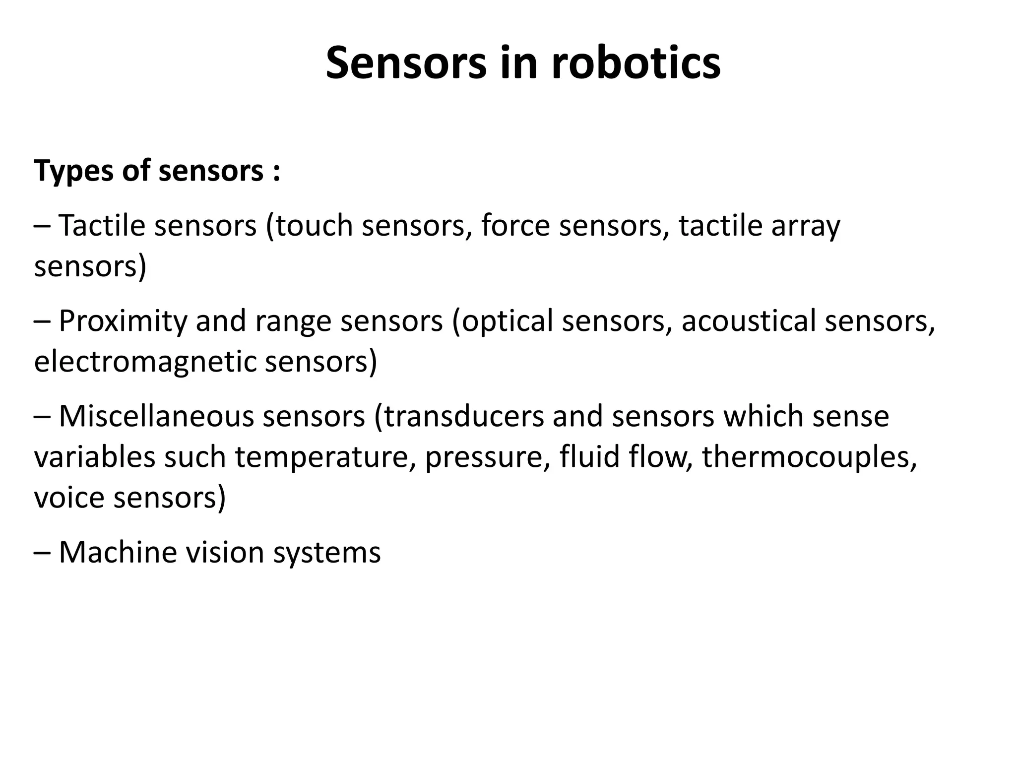 Sensors in robotics
Types of sensors :
– Tactile sensors (touch sensors, force sensors, tactile array
sensors)
– Proximity and range sensors (optical sensors, acoustical sensors,
electromagnetic sensors)
– Miscellaneous sensors (transducers and sensors which sense
variables such temperature, pressure, fluid flow, thermocouples,
voice sensors)
– Machine vision systems
 