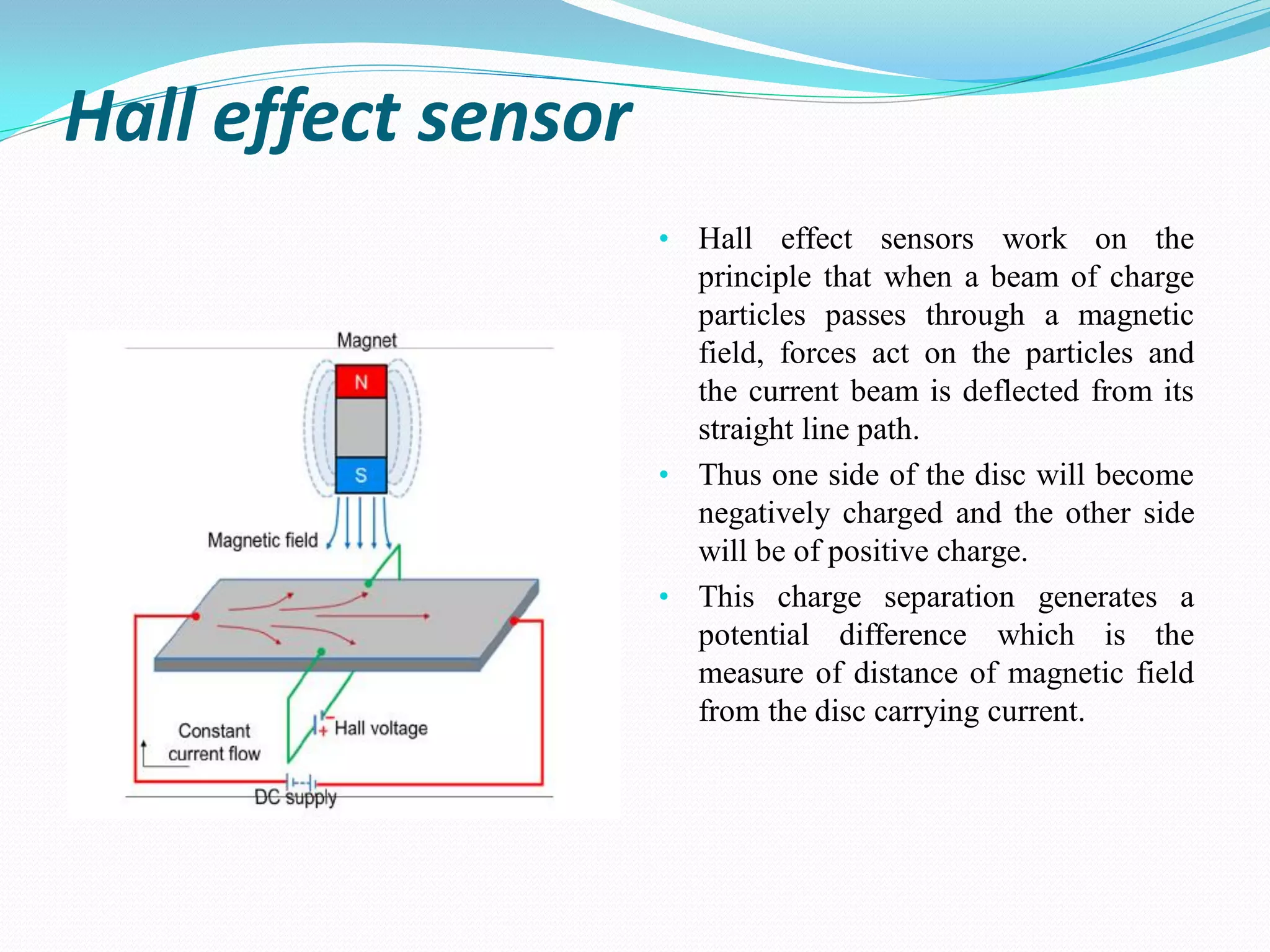 Hall effect sensor
• Hall effect sensors work on the
principle that when a beam of charge
particles passes through a magnetic
field, forces act on the particles and
the current beam is deflected from its
straight line path.
• Thus one side of the disc will become
negatively charged and the other side
will be of positive charge.
• This charge separation generates a
potential difference which is the
measure of distance of magnetic field
from the disc carrying current.
 