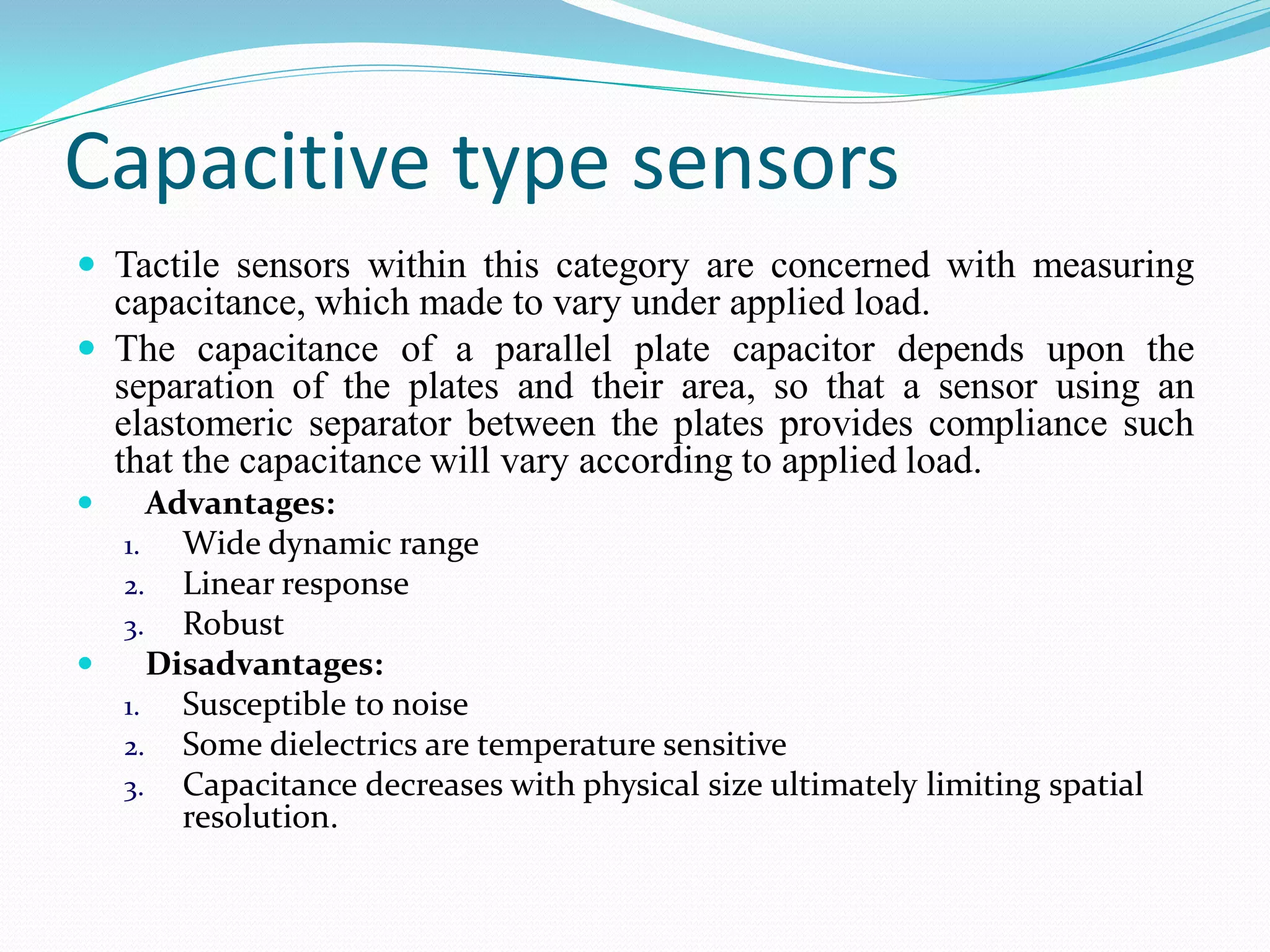 Capacitive type sensors
 Tactile sensors within this category are concerned with measuring
capacitance, which made to vary under applied load.
 The capacitance of a parallel plate capacitor depends upon the
separation of the plates and their area, so that a sensor using an
elastomeric separator between the plates provides compliance such
that the capacitance will vary according to applied load.
 Advantages:
1. Wide dynamic range
2. Linear response
3. Robust
 Disadvantages:
1. Susceptible to noise
2. Some dielectrics are temperature sensitive
3. Capacitance decreases with physical size ultimately limiting spatial
resolution.
 
