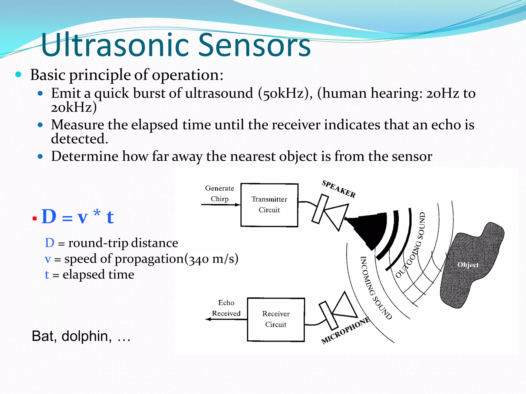 Ultrasonic Sensors
 Basic principle of operation:
 Emit a quick burst of ultrasound (50kHz), (human hearing: 20Hz to
20kHz)
 Measure the elapsed time until the receiver indicates that an echo is
detected.
 Determine how far away the nearest object is from the sensor
 D = v * t
D = round-trip distance
v = speed of propagation(340 m/s)
t = elapsed time
Bat, dolphin, …
 