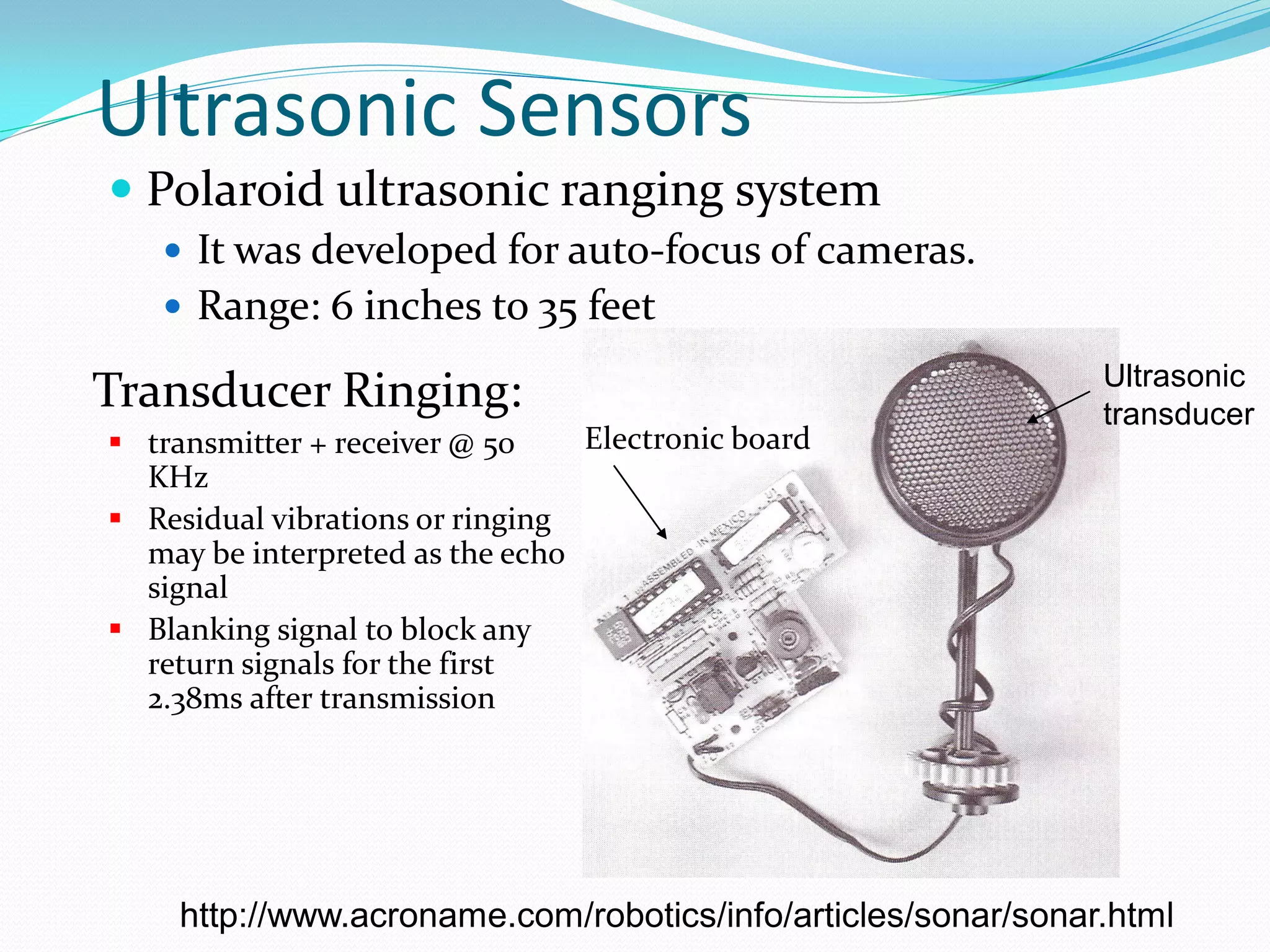 Ultrasonic Sensors
 Polaroid ultrasonic ranging system
 It was developed for auto-focus of cameras.
 Range: 6 inches to 35 feet
Ultrasonic
transducer
Electronic board
Transducer Ringing:
 transmitter + receiver @ 50
KHz
 Residual vibrations or ringing
may be interpreted as the echo
signal
 Blanking signal to block any
return signals for the first
2.38ms after transmission
http://www.acroname.com/robotics/info/articles/sonar/sonar.html
 
