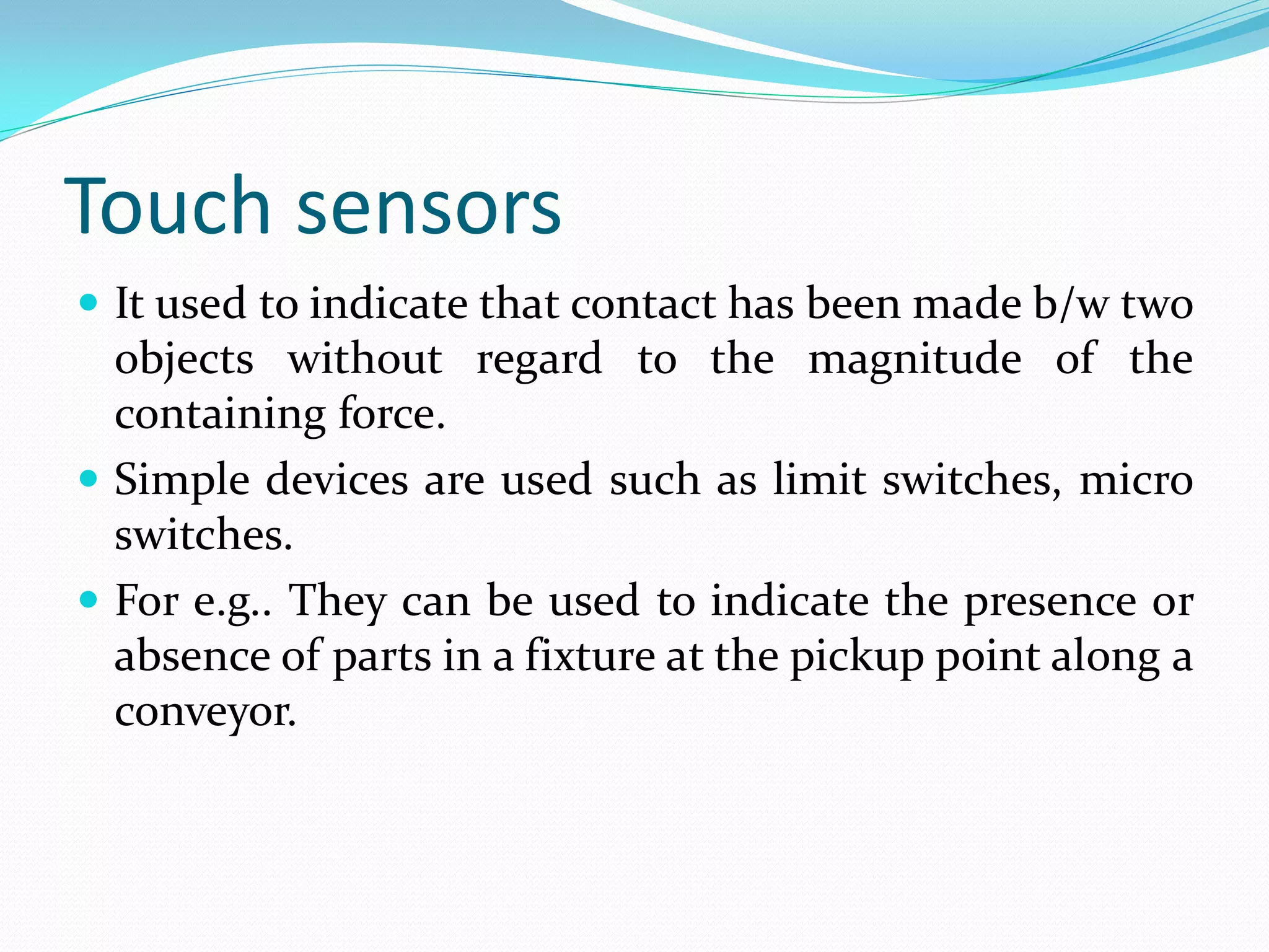 Touch sensors
 It used to indicate that contact has been made b/w two
objects without regard to the magnitude of the
containing force.
 Simple devices are used such as limit switches, micro
switches.
 For e.g.. They can be used to indicate the presence or
absence of parts in a fixture at the pickup point along a
conveyor.
 