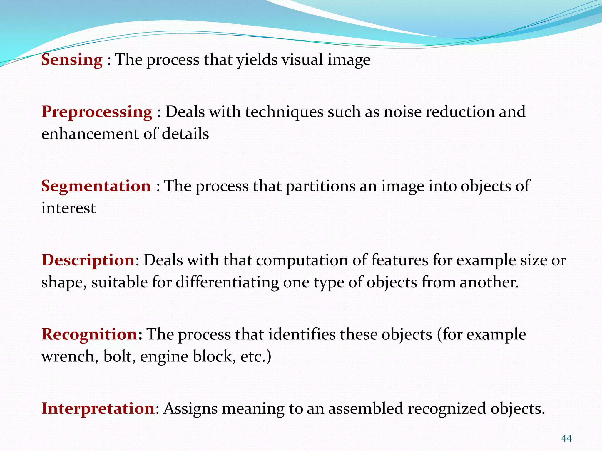 Sensing : The process that yields visual image
Preprocessing : Deals with techniques such as noise reduction and
enhancement of details
Segmentation : The process that partitions an image into objects of
interest
Description: Deals with that computation of features for example size or
shape, suitable for differentiating one type of objects from another.
Recognition: The process that identifies these objects (for example
wrench, bolt, engine block, etc.)
Interpretation: Assigns meaning to an assembled recognized objects.
44
 