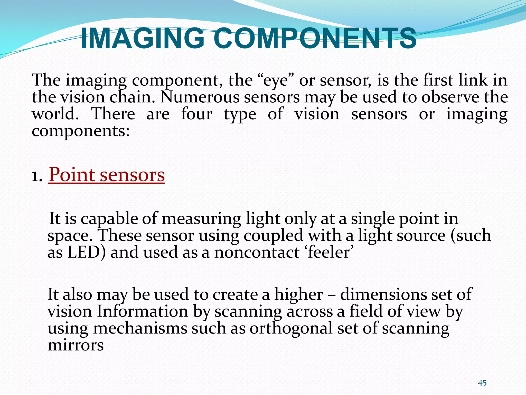 The imaging component, the “eye” or sensor, is the first link in
the vision chain. Numerous sensors may be used to observe the
world. There are four type of vision sensors or imaging
components:
1. Point sensors
It is capable of measuring light only at a single point in
space. These sensor using coupled with a light source (such
as LED) and used as a noncontact ‘feeler’
It also may be used to create a higher – dimensions set of
vision Information by scanning across a field of view by
using mechanisms such as orthogonal set of scanning
mirrors
45
IMAGING COMPONENTS
 