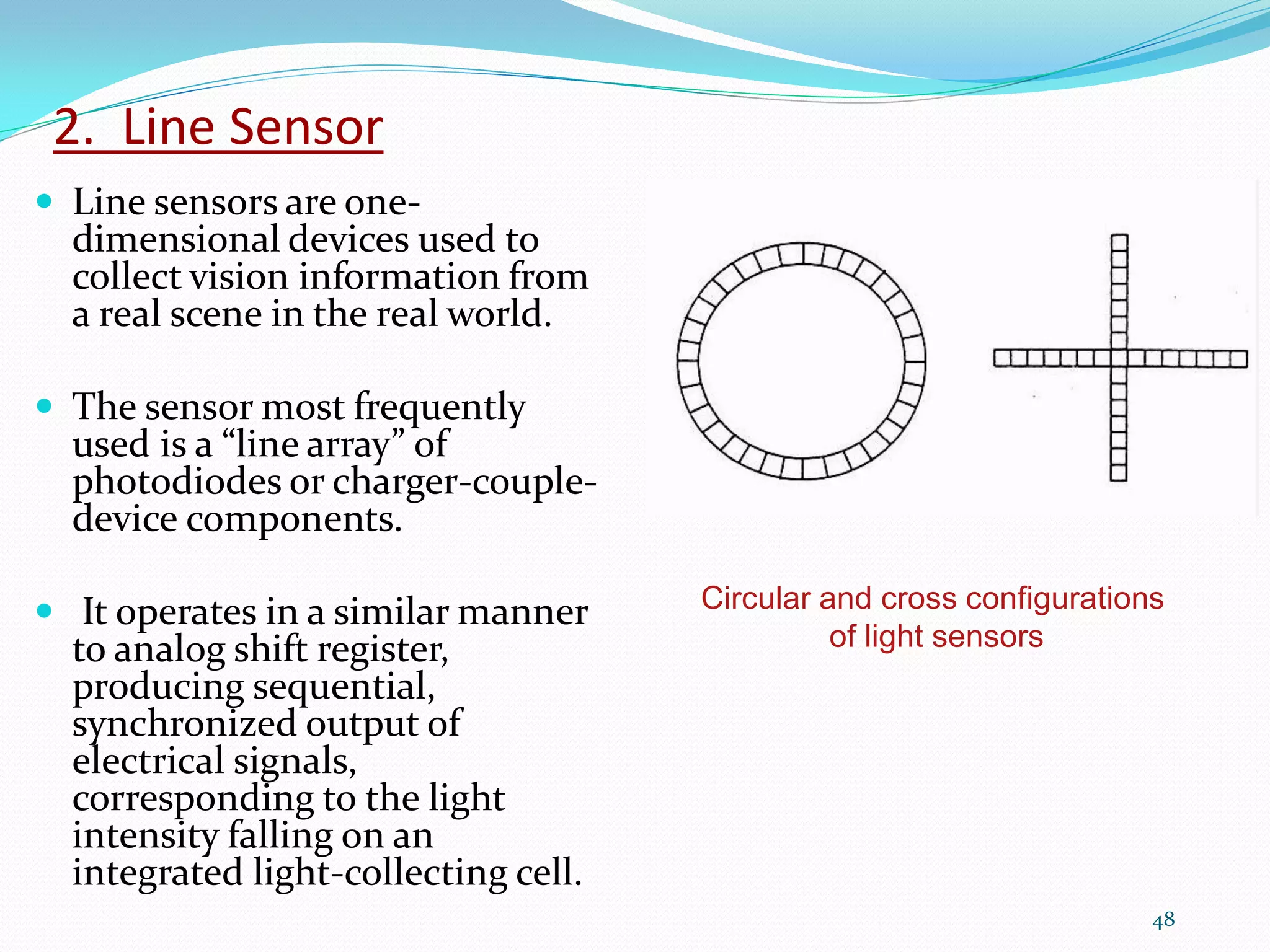 2. Line Sensor
 Line sensors are one-
dimensional devices used to
collect vision information from
a real scene in the real world.
 The sensor most frequently
used is a “line array” of
photodiodes or charger-couple-
device components.
 It operates in a similar manner
to analog shift register,
producing sequential,
synchronized output of
electrical signals,
corresponding to the light
intensity falling on an
integrated light-collecting cell.
48
Circular and cross configurations
of light sensors
 