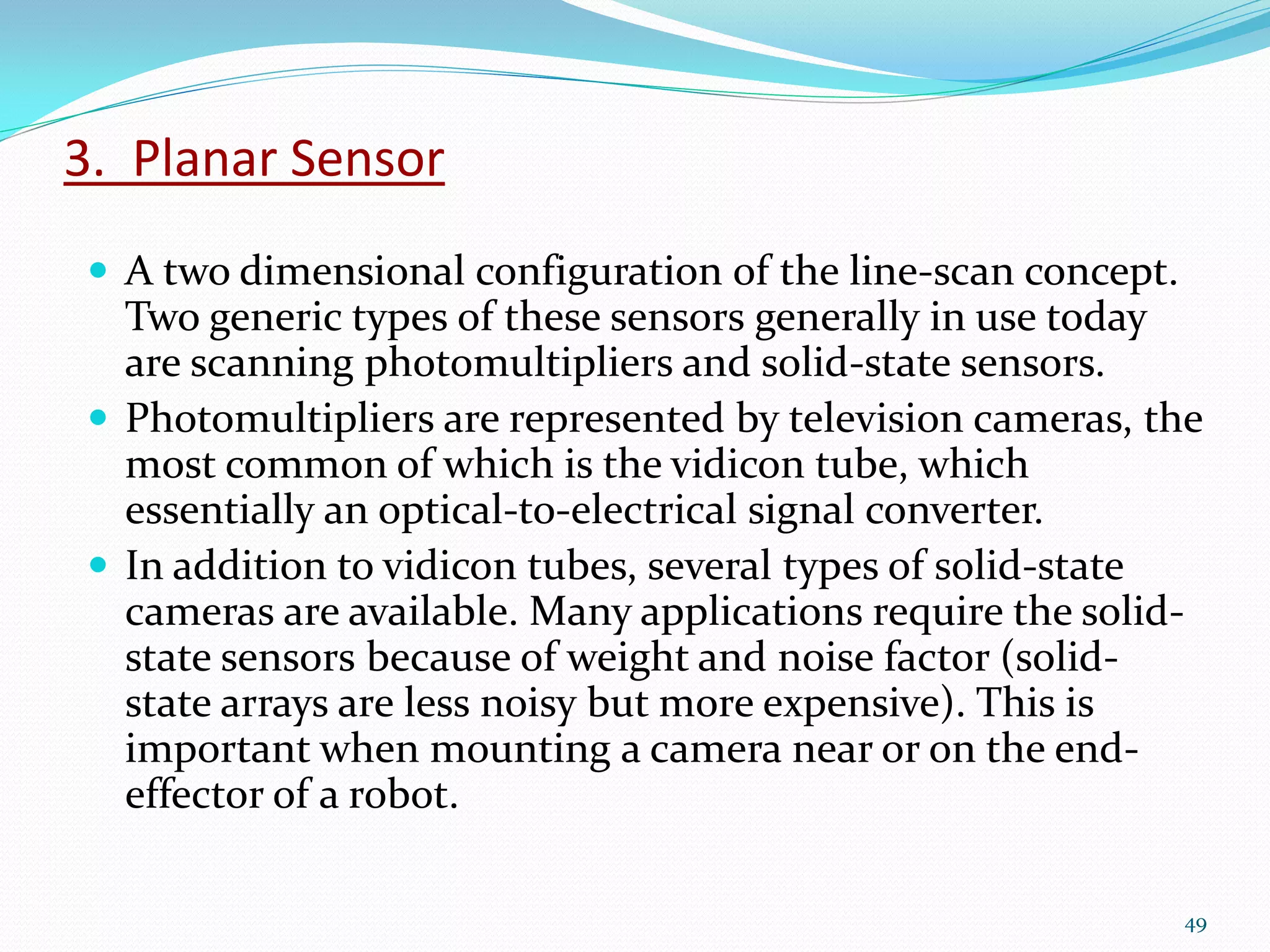 3. Planar Sensor
 A two dimensional configuration of the line-scan concept.
Two generic types of these sensors generally in use today
are scanning photomultipliers and solid-state sensors.
 Photomultipliers are represented by television cameras, the
most common of which is the vidicon tube, which
essentially an optical-to-electrical signal converter.
 In addition to vidicon tubes, several types of solid-state
cameras are available. Many applications require the solid-
state sensors because of weight and noise factor (solid-
state arrays are less noisy but more expensive). This is
important when mounting a camera near or on the end-
effector of a robot.
49
 