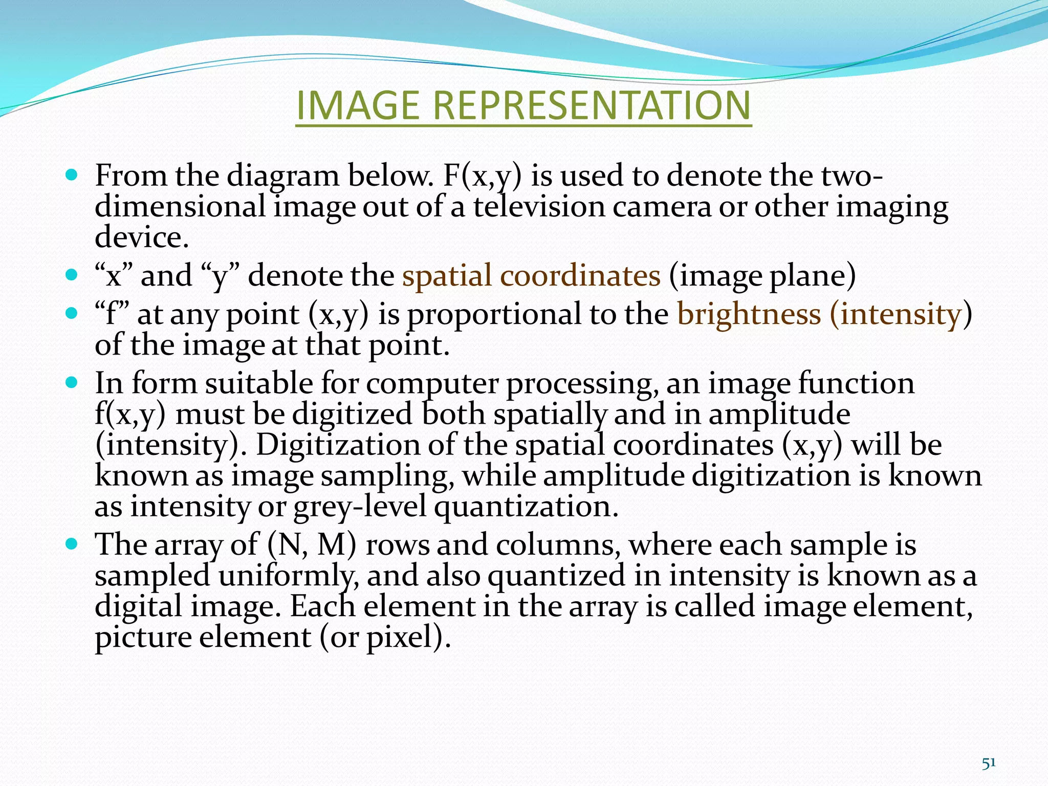 IMAGE REPRESENTATION
 From the diagram below. F(x,y) is used to denote the two-
dimensional image out of a television camera or other imaging
device.
 “x” and “y” denote the spatial coordinates (image plane)
 “f” at any point (x,y) is proportional to the brightness (intensity)
of the image at that point.
 In form suitable for computer processing, an image function
f(x,y) must be digitized both spatially and in amplitude
(intensity). Digitization of the spatial coordinates (x,y) will be
known as image sampling, while amplitude digitization is known
as intensity or grey-level quantization.
 The array of (N, M) rows and columns, where each sample is
sampled uniformly, and also quantized in intensity is known as a
digital image. Each element in the array is called image element,
picture element (or pixel).
51
 