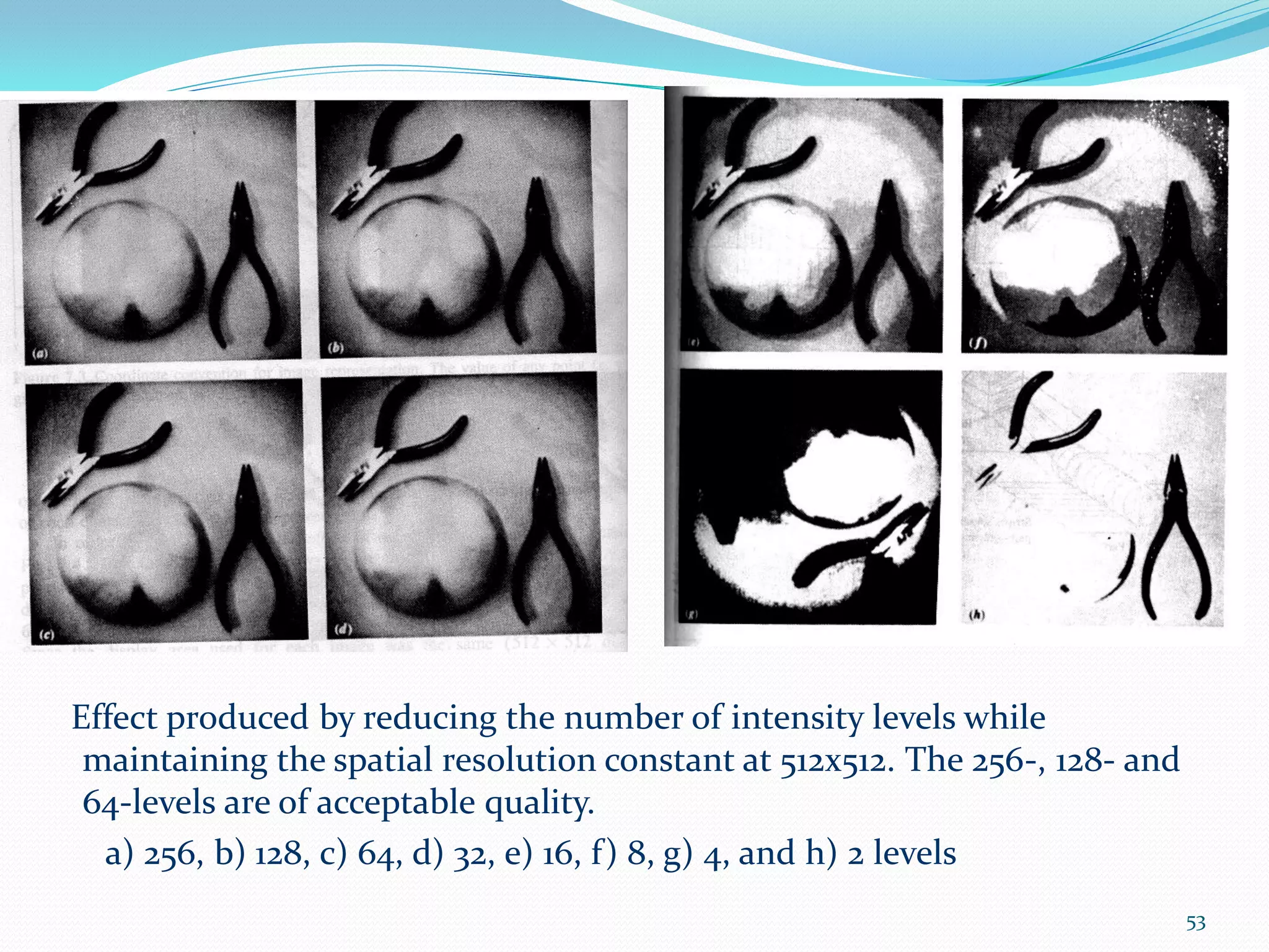 Effect produced by reducing the number of intensity levels while
maintaining the spatial resolution constant at 512x512. The 256-, 128- and
64-levels are of acceptable quality.
a) 256, b) 128, c) 64, d) 32, e) 16, f) 8, g) 4, and h) 2 levels
53
 