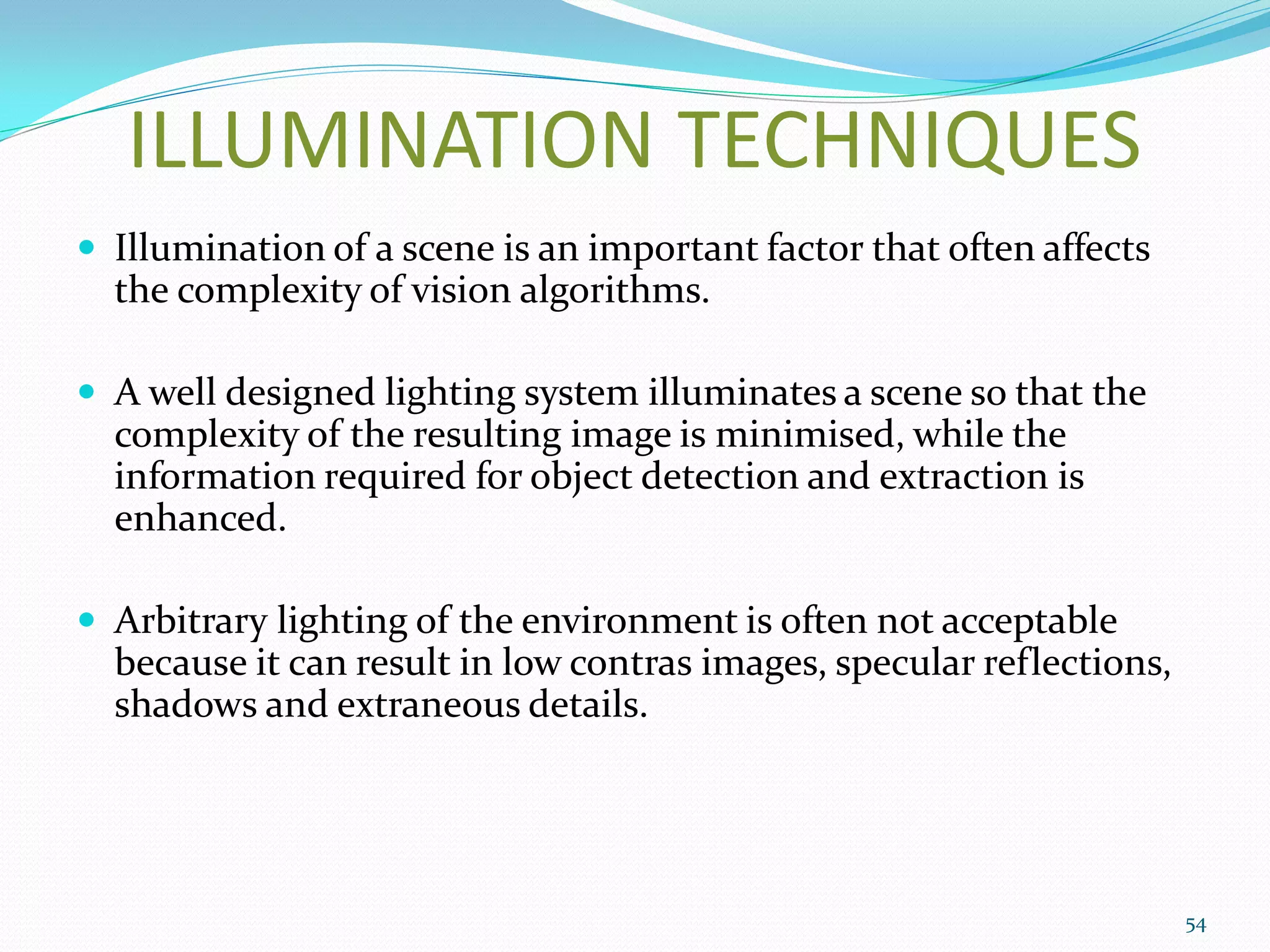 ILLUMINATION TECHNIQUES
 Illumination of a scene is an important factor that often affects
the complexity of vision algorithms.
 A well designed lighting system illuminates a scene so that the
complexity of the resulting image is minimised, while the
information required for object detection and extraction is
enhanced.
 Arbitrary lighting of the environment is often not acceptable
because it can result in low contras images, specular reflections,
shadows and extraneous details.
54
 