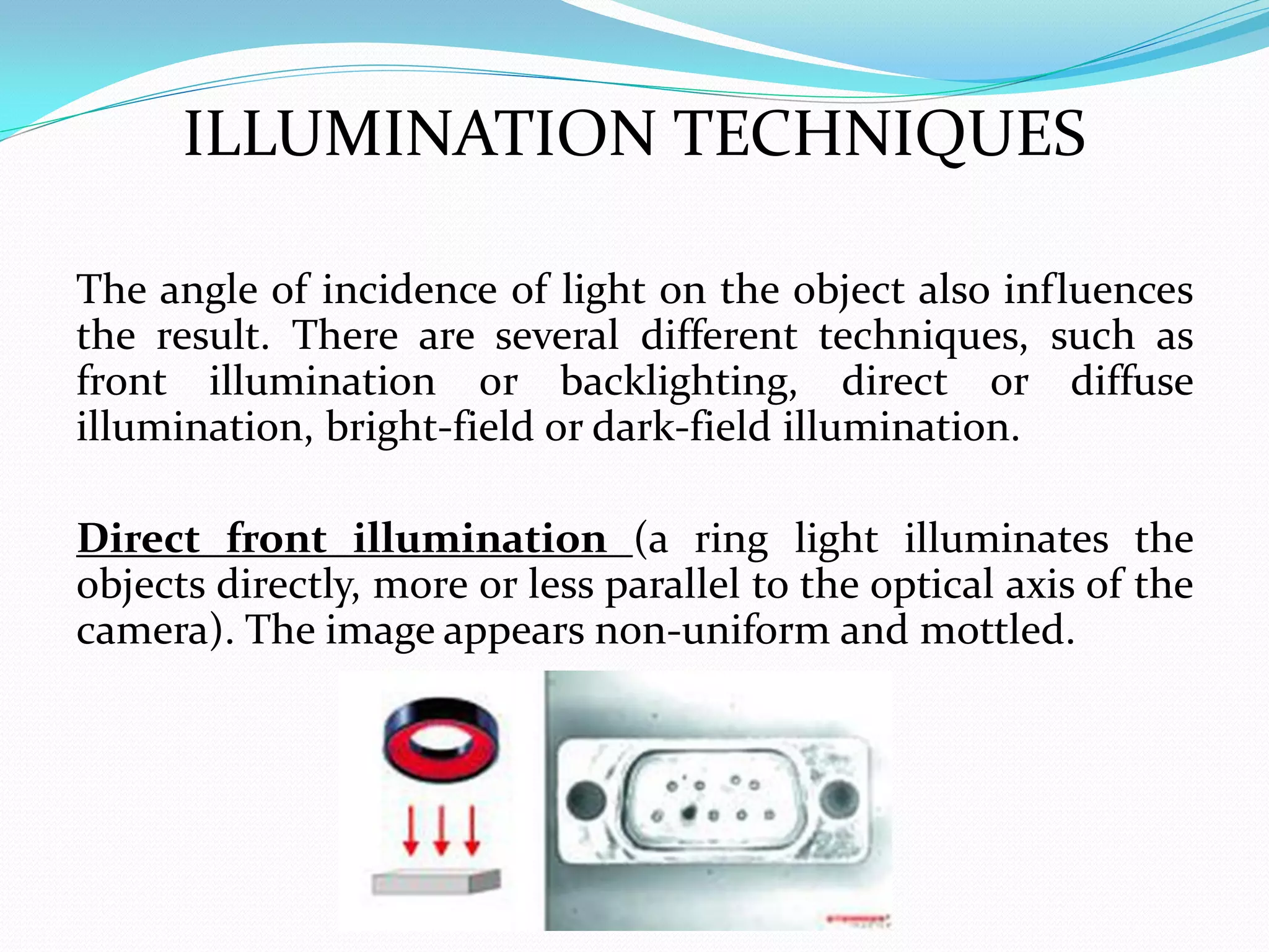 ILLUMINATION TECHNIQUES
The angle of incidence of light on the object also influences
the result. There are several different techniques, such as
front illumination or backlighting, direct or diffuse
illumination, bright-field or dark-field illumination.
Direct front illumination (a ring light illuminates the
objects directly, more or less parallel to the optical axis of the
camera). The image appears non-uniform and mottled.
 