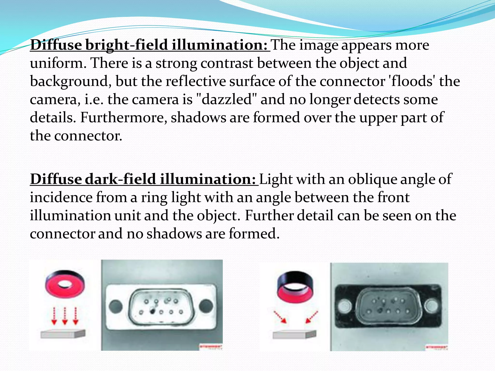 Diffuse bright-field illumination: The image appears more
uniform. There is a strong contrast between the object and
background, but the reflective surface of the connector 'floods' the
camera, i.e. the camera is "dazzled" and no longerdetects some
details. Furthermore, shadows are formed over the upper part of
the connector.
Diffuse dark-field illumination: Light with an oblique angle of
incidence from a ring light with an angle between the front
illumination unit and the object. Further detail can be seen on the
connector and no shadows are formed.
 