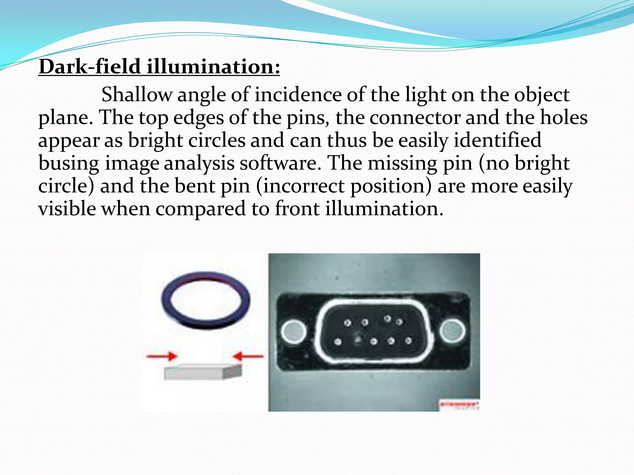 Dark-field illumination:
Shallow angle of incidence of the light on the object
plane. The top edges of the pins, the connector and the holes
appear as bright circles and can thus be easily identified
busing image analysis software. The missing pin (no bright
circle) and the bent pin (incorrect position) are more easily
visible when compared to front illumination.
 