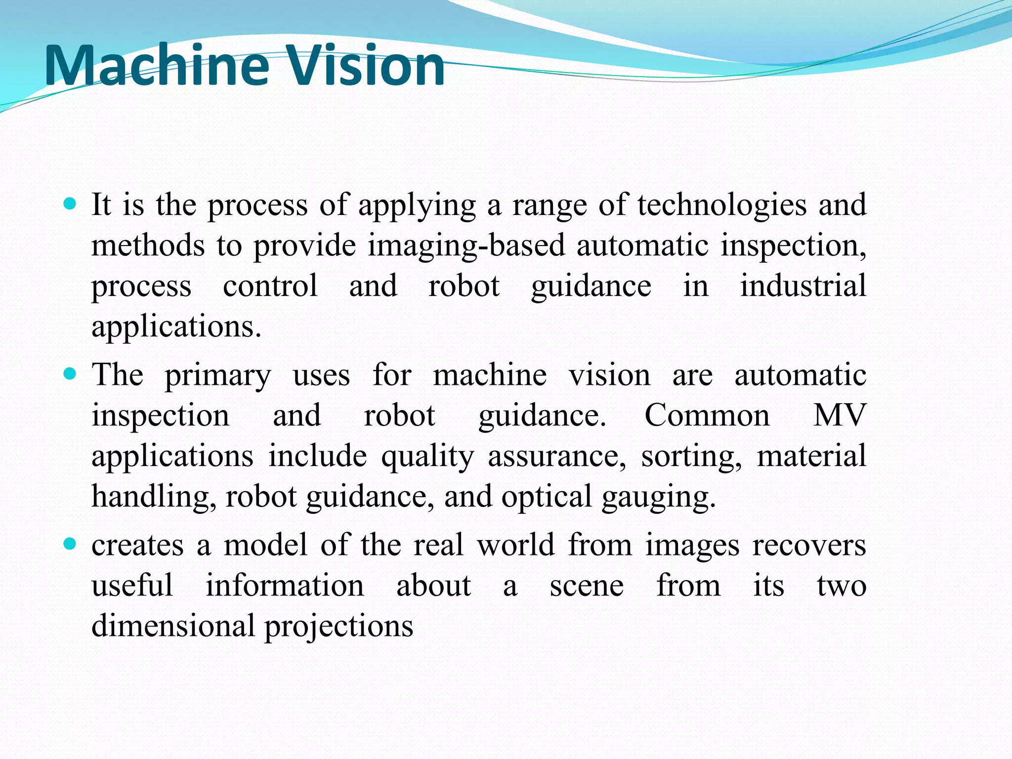 Machine Vision
 It is the process of applying a range of technologies and
methods to provide imaging-based automatic inspection,
process control and robot guidance in industrial
applications.
 The primary uses for machine vision are automatic
inspection and robot guidance. Common MV
applications include quality assurance, sorting, material
handling, robot guidance, and optical gauging.
 creates a model of the real world from images recovers
useful information about a scene from its two
dimensional projections
 