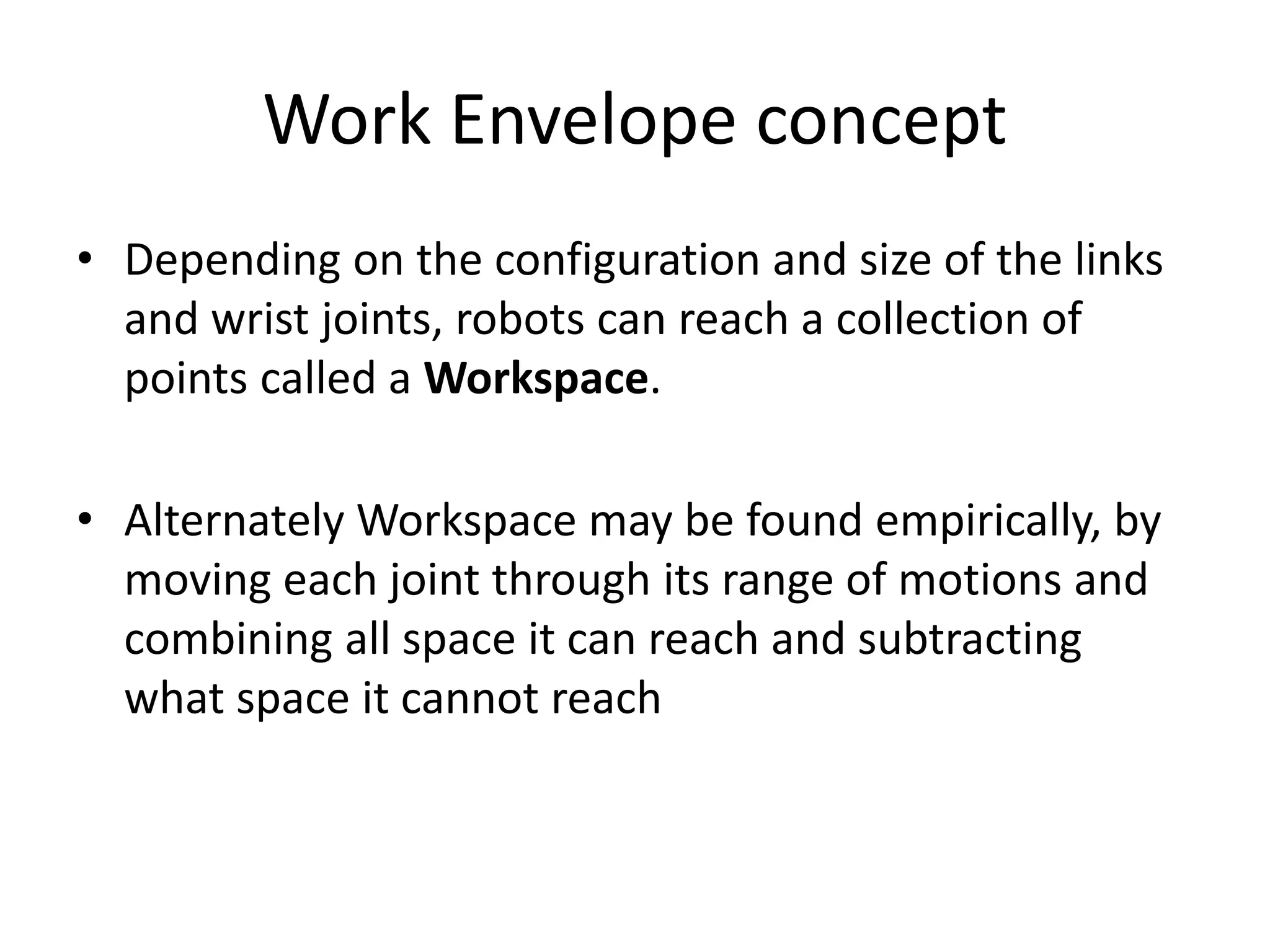 Work Envelope concept
• Depending on the configuration and size of the links
and wrist joints, robots can reach a collection of
points called a Workspace.
• Alternately Workspace may be found empirically, by
moving each joint through its range of motions and
combining all space it can reach and subtracting
what space it cannot reach
 