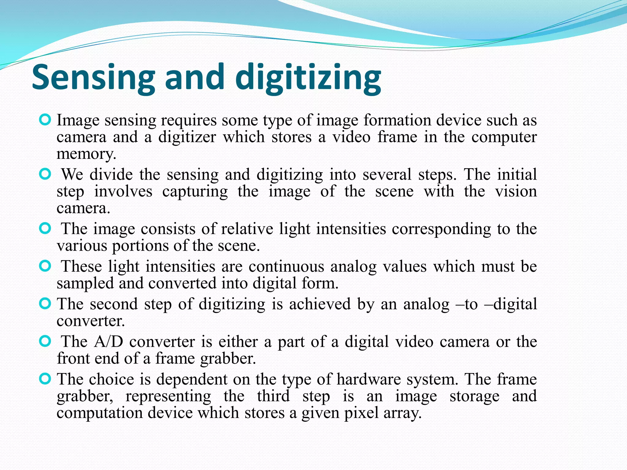 Sensing and digitizing
 Image sensing requires some type of image formation device such as
camera and a digitizer which stores a video frame in the computer
memory.
 We divide the sensing and digitizing into several steps. The initial
step involves capturing the image of the scene with the vision
camera.
 The image consists of relative light intensities corresponding to the
various portions of the scene.
 These light intensities are continuous analog values which must be
sampled and converted into digital form.
 The second step of digitizing is achieved by an analog –to –digital
converter.
 The A/D converter is either a part of a digital video camera or the
front end of a frame grabber.
 The choice is dependent on the type of hardware system. The frame
grabber, representing the third step is an image storage and
computation device which stores a given pixel array.
 