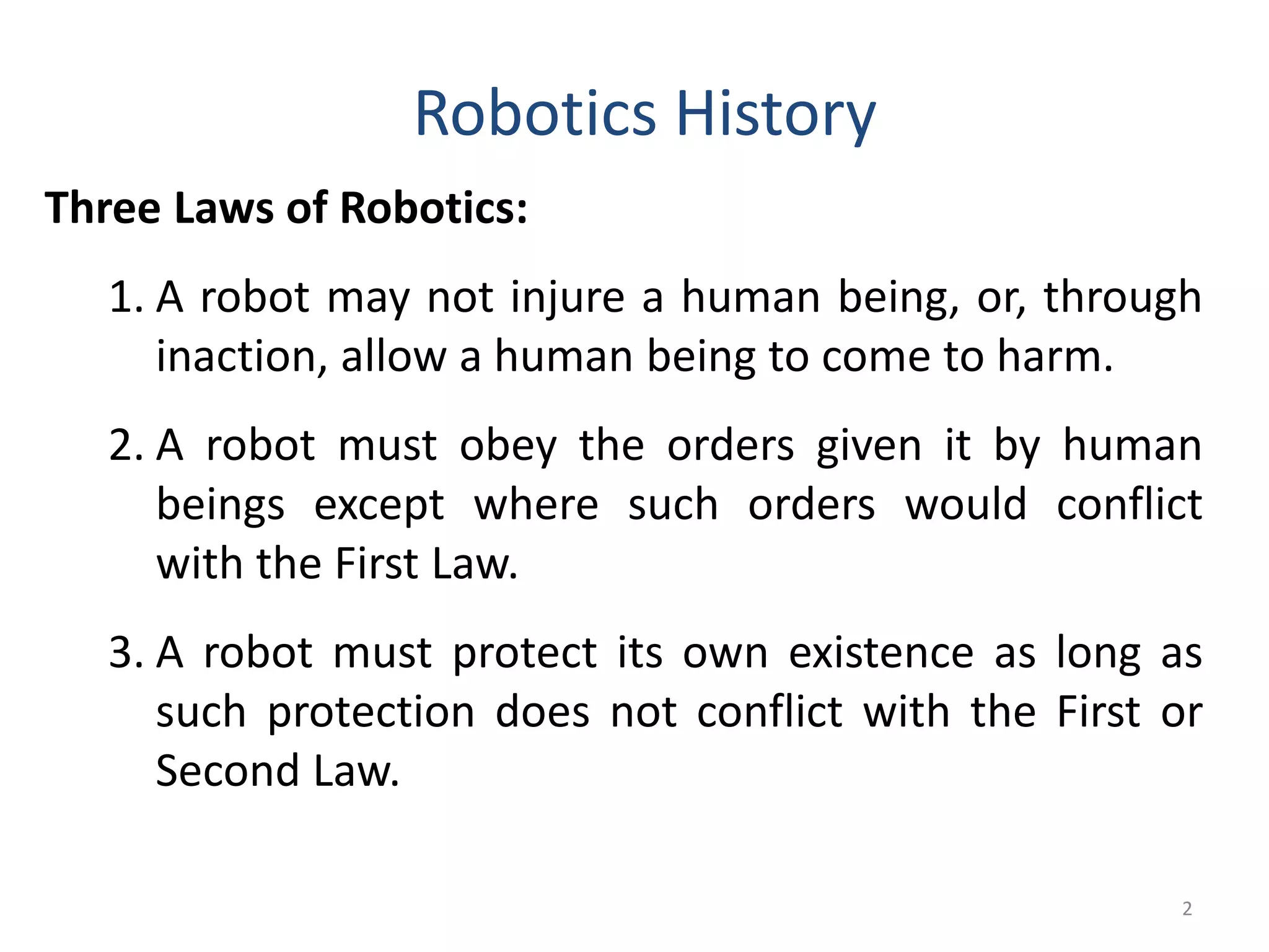 2
Robotics History
Three Laws of Robotics:
1. A robot may not injure a human being, or, through
inaction, allow a human being to come to harm.
2. A robot must obey the orders given it by human
beings except where such orders would conflict
with the First Law.
3. A robot must protect its own existence as long as
such protection does not conflict with the First or
Second Law.
 