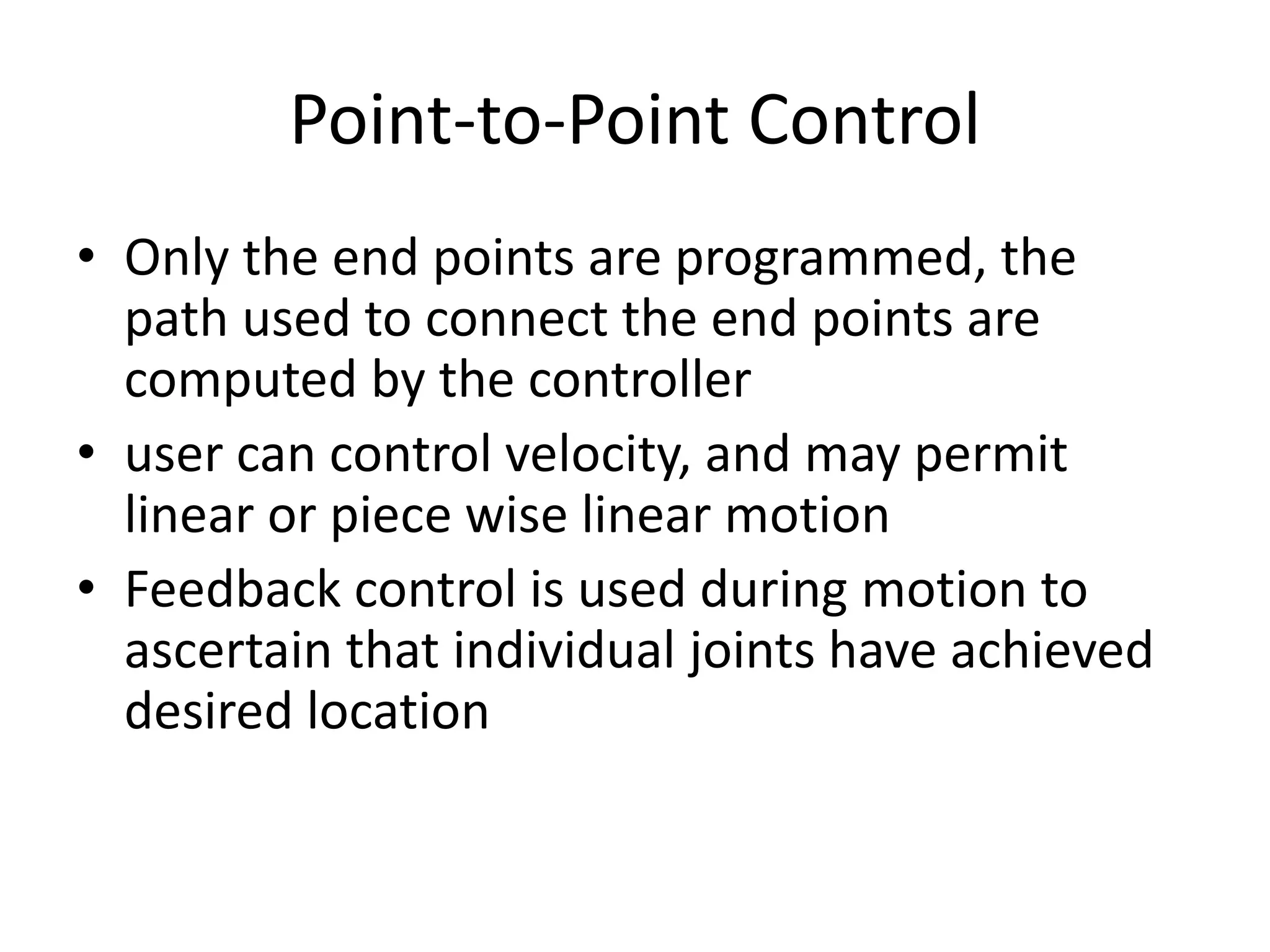 Point-to-Point Control
• Only the end points are programmed, the
path used to connect the end points are
computed by the controller
• user can control velocity, and may permit
linear or piece wise linear motion
• Feedback control is used during motion to
ascertain that individual joints have achieved
desired location
 