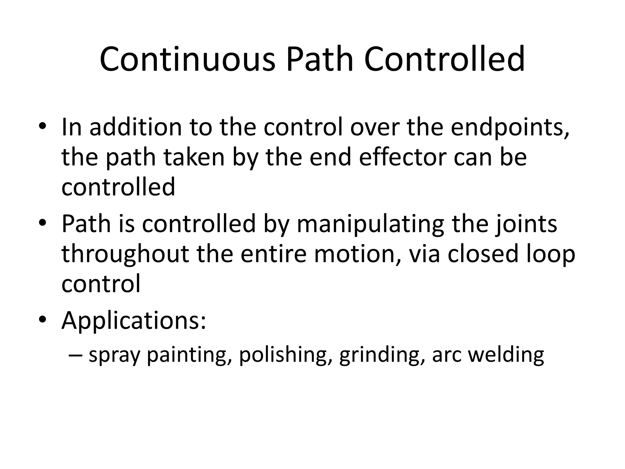 Continuous Path Controlled
• In addition to the control over the endpoints,
the path taken by the end effector can be
controlled
• Path is controlled by manipulating the joints
throughout the entire motion, via closed loop
control
• Applications:
– spray painting, polishing, grinding, arc welding
 