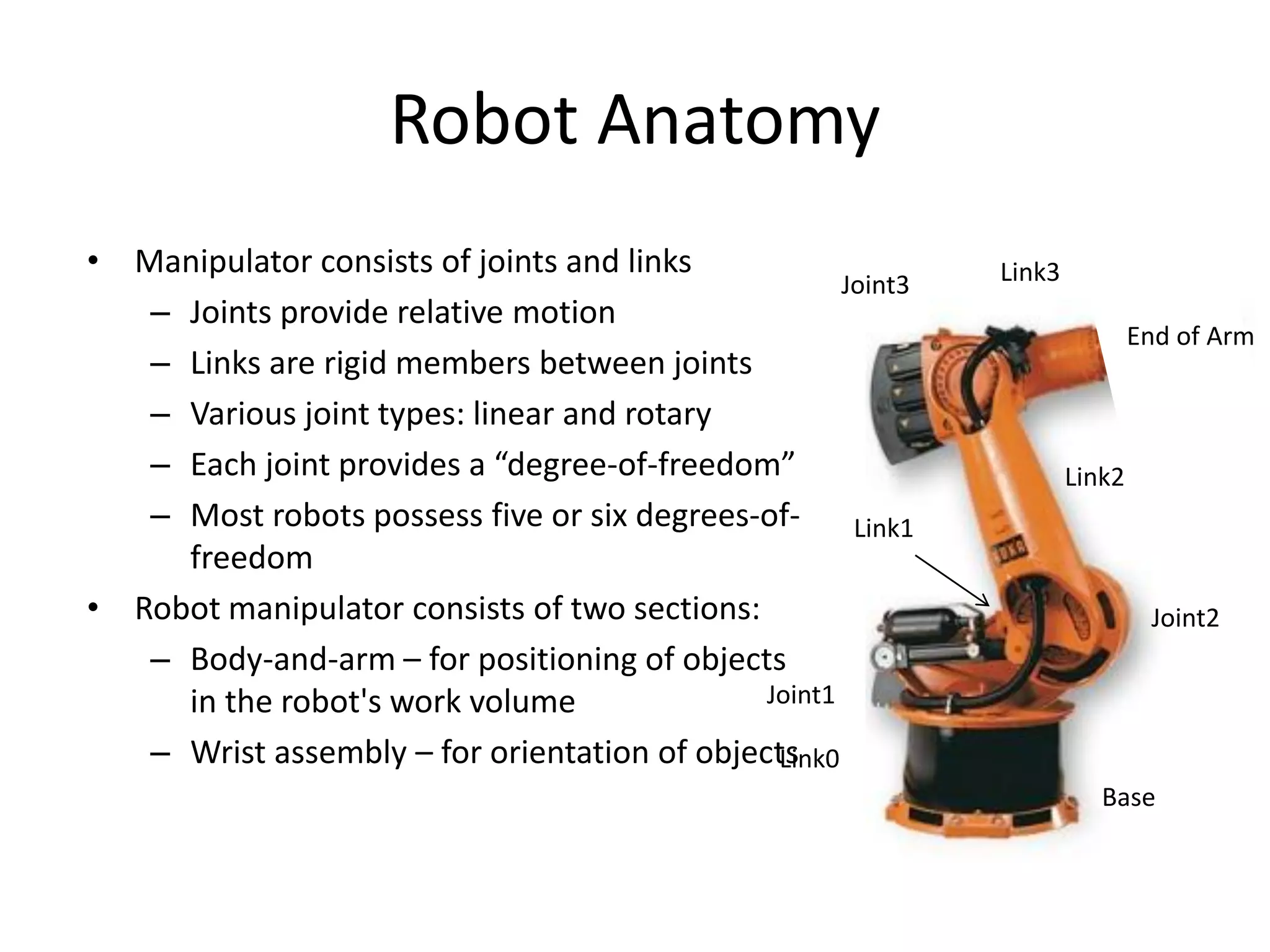 Robot Anatomy
• Manipulator consists of joints and links
– Joints provide relative motion
– Links are rigid members between joints
– Various joint types: linear and rotary
– Each joint provides a “degree-of-freedom”
– Most robots possess five or six degrees-of-
freedom
• Robot manipulator consists of two sections:
– Body-and-arm – for positioning of objects
in the robot's work volume
– Wrist assembly – for orientation of objects
Base
Link0
Joint1
Link2
Link3Joint3
End of Arm
Link1
Joint2
 