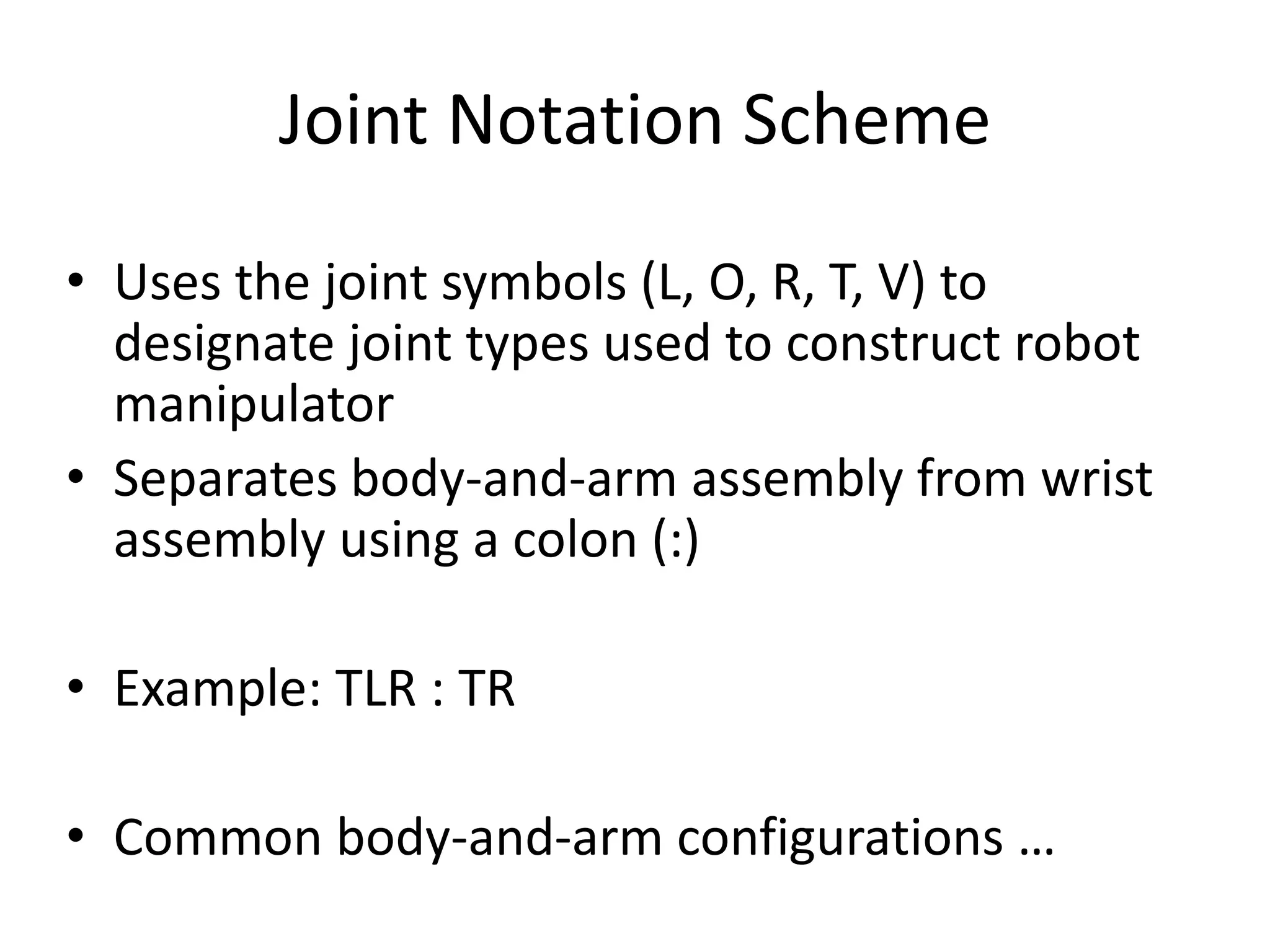 Joint Notation Scheme
• Uses the joint symbols (L, O, R, T, V) to
designate joint types used to construct robot
manipulator
• Separates body-and-arm assembly from wrist
assembly using a colon (:)
• Example: TLR : TR
• Common body-and-arm configurations …
 