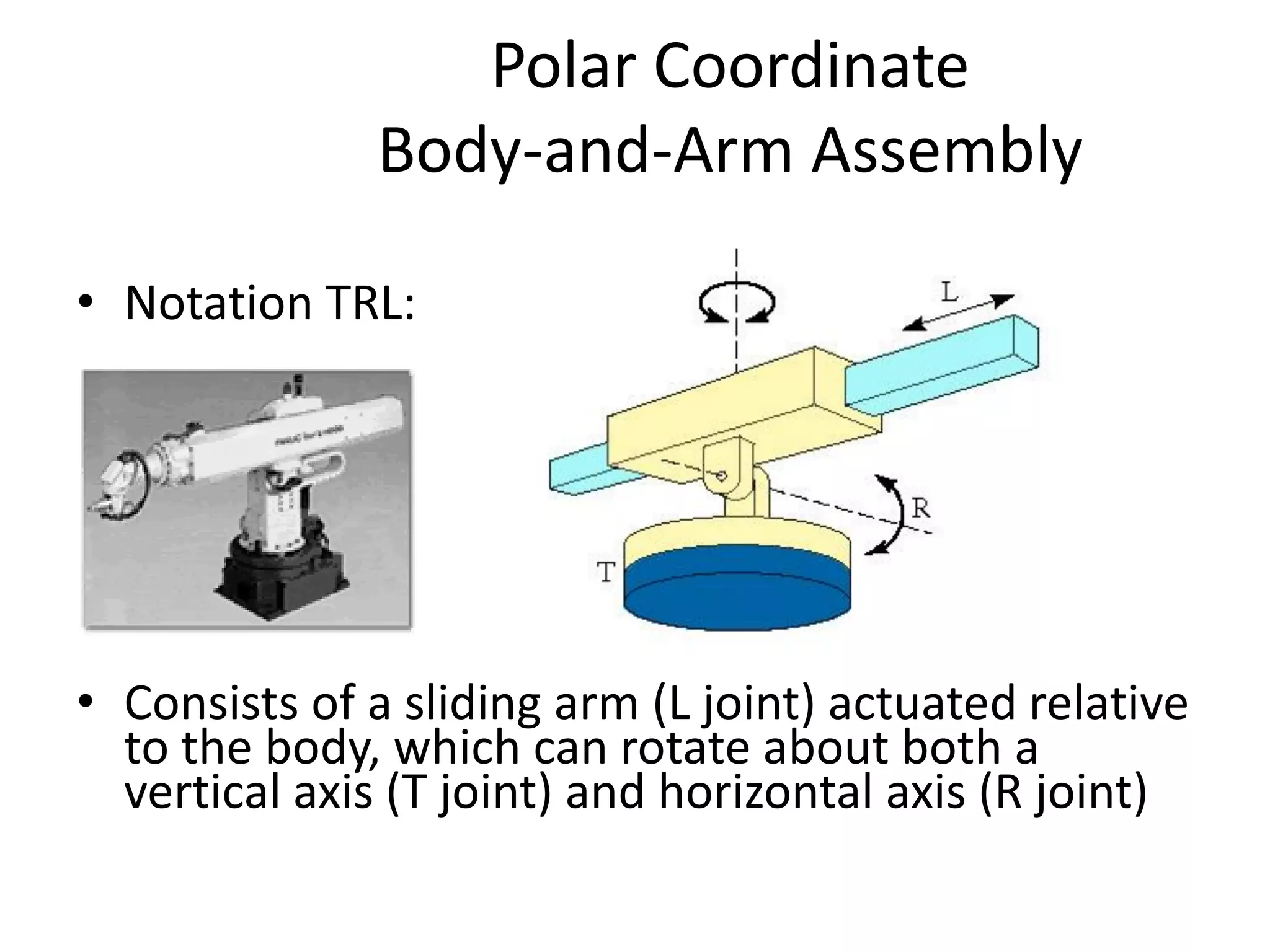 Polar Coordinate
Body-and-Arm Assembly
• Notation TRL:
• Consists of a sliding arm (L joint) actuated relative
to the body, which can rotate about both a
vertical axis (T joint) and horizontal axis (R joint)
 