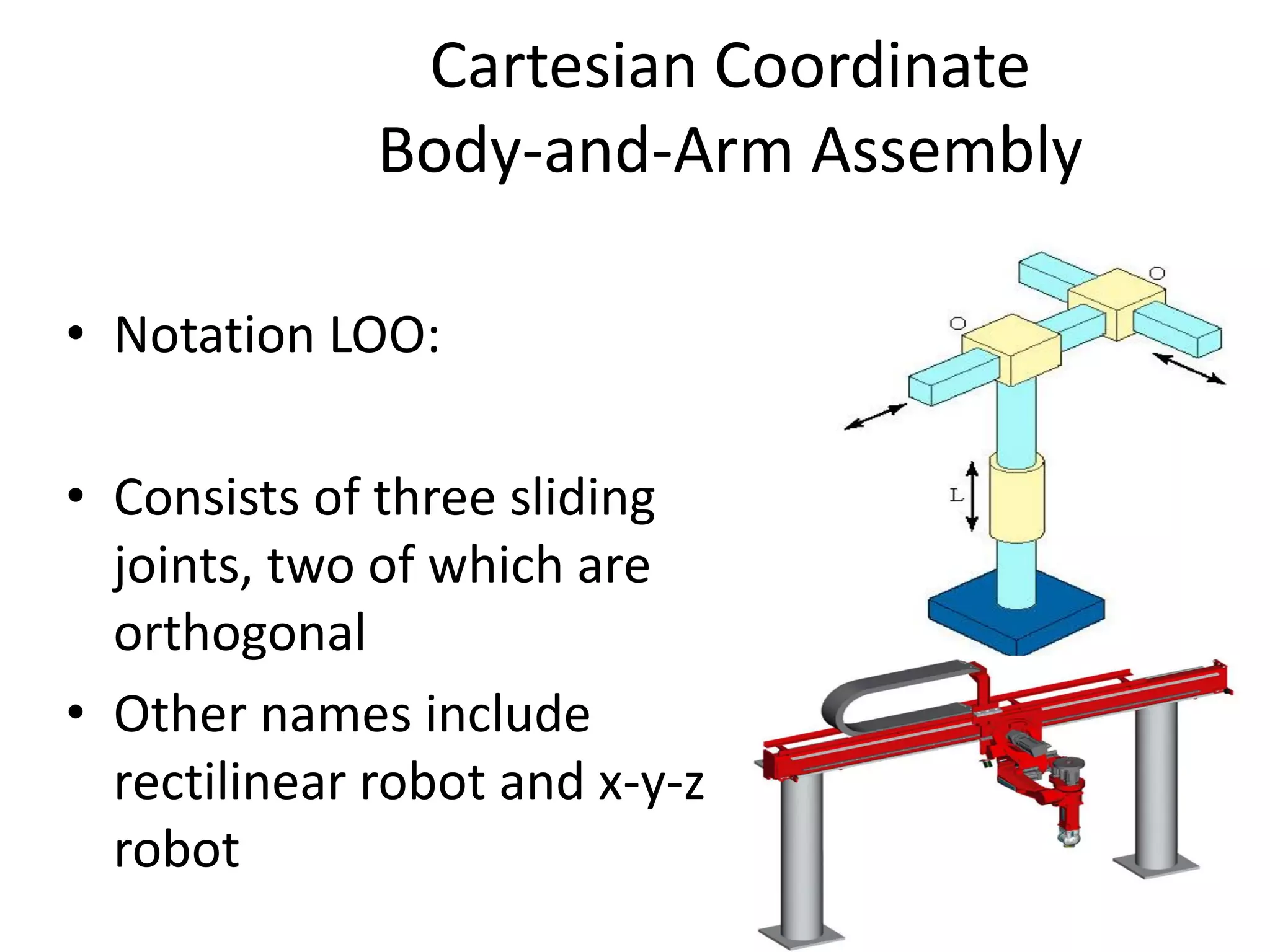 Cartesian Coordinate
Body-and-Arm Assembly
• Notation LOO:
• Consists of three sliding
joints, two of which are
orthogonal
• Other names include
rectilinear robot and x-y-z
robot
 