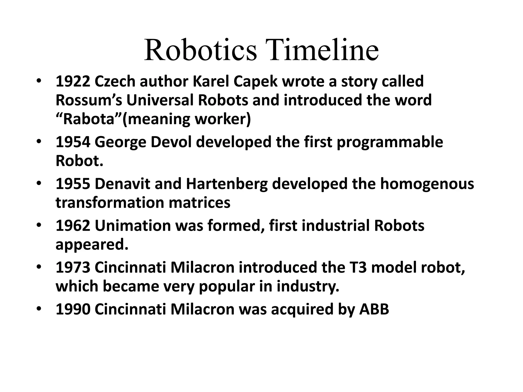 Robotics Timeline
• 1922 Czech author Karel Capek wrote a story called
Rossum’s Universal Robots and introduced the word
“Rabota”(meaning worker)
• 1954 George Devol developed the first programmable
Robot.
• 1955 Denavit and Hartenberg developed the homogenous
transformation matrices
• 1962 Unimation was formed, first industrial Robots
appeared.
• 1973 Cincinnati Milacron introduced the T3 model robot,
which became very popular in industry.
• 1990 Cincinnati Milacron was acquired by ABB
 