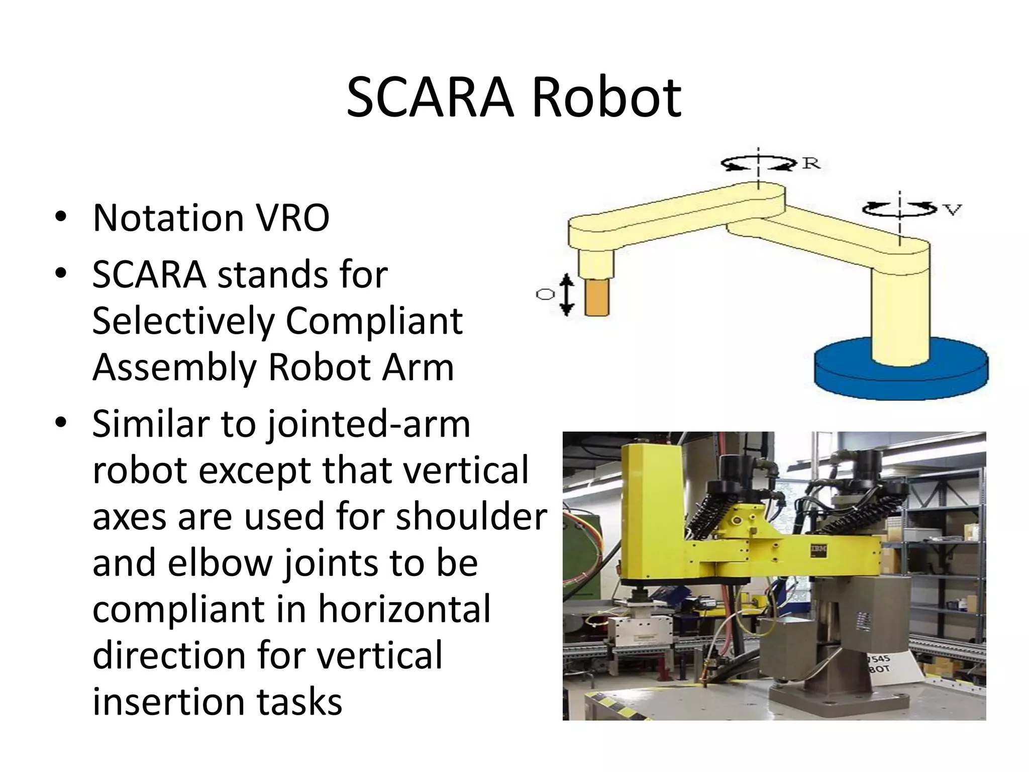 SCARA Robot
• Notation VRO
• SCARA stands for
Selectively Compliant
Assembly Robot Arm
• Similar to jointed-arm
robot except that vertical
axes are used for shoulder
and elbow joints to be
compliant in horizontal
direction for vertical
insertion tasks
 