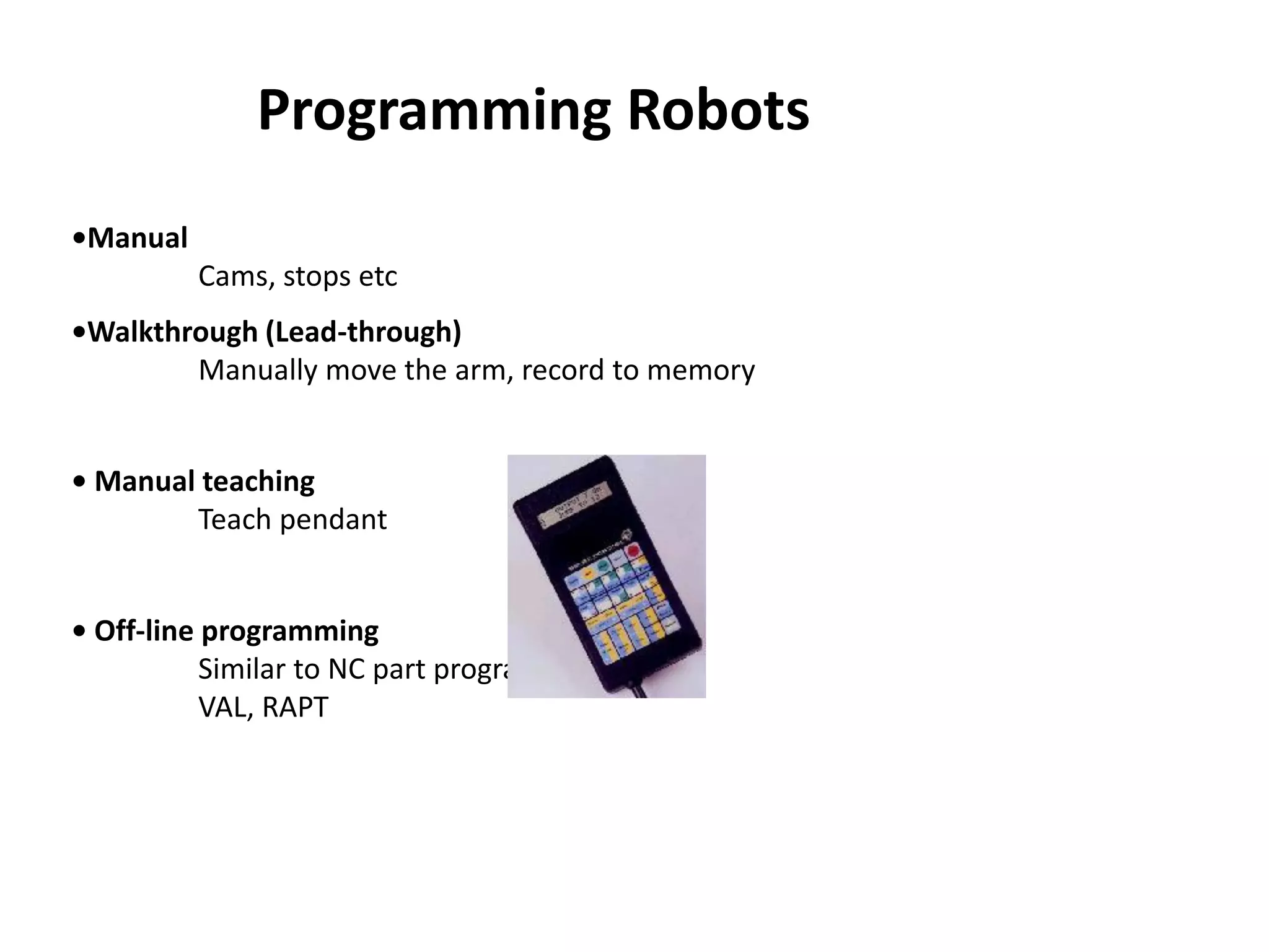 •Manual
Cams, stops etc
•Walkthrough (Lead-through)
Manually move the arm, record to memory
• Manual teaching
Teach pendant
• Off-line programming
Similar to NC part programming
VAL, RAPT
Programming Robots
 