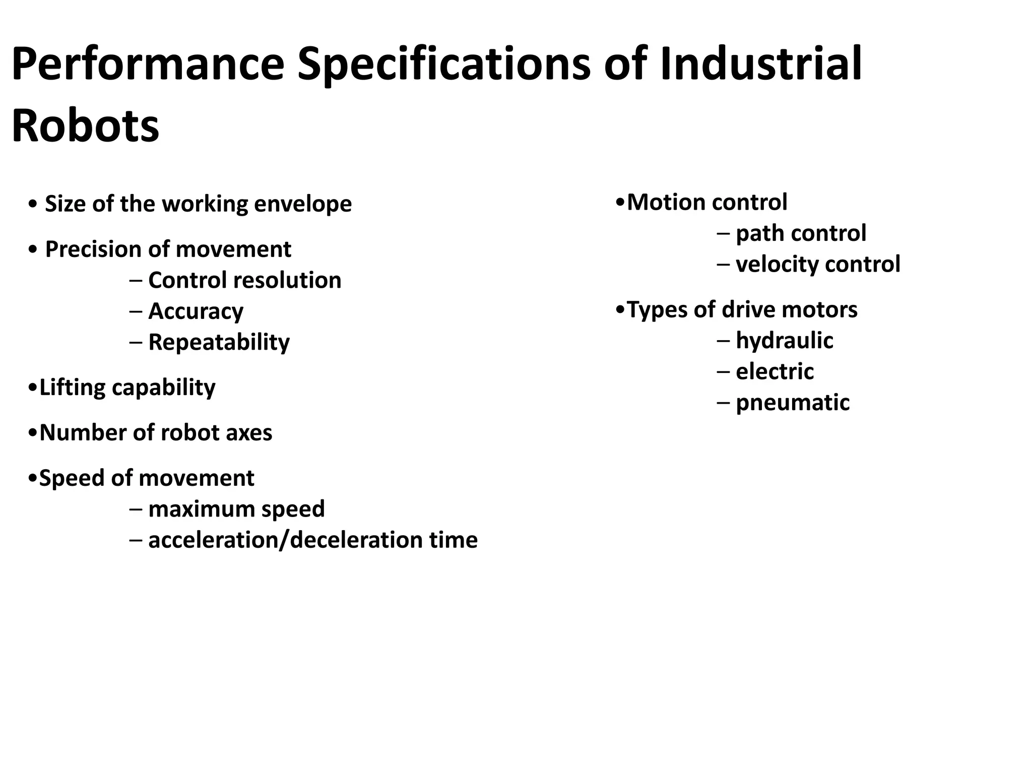 • Size of the working envelope
• Precision of movement
– Control resolution
– Accuracy
– Repeatability
•Lifting capability
•Number of robot axes
•Speed of movement
– maximum speed
– acceleration/deceleration time
•Motion control
– path control
– velocity control
•Types of drive motors
– hydraulic
– electric
– pneumatic
Performance Specifications of Industrial
Robots
 