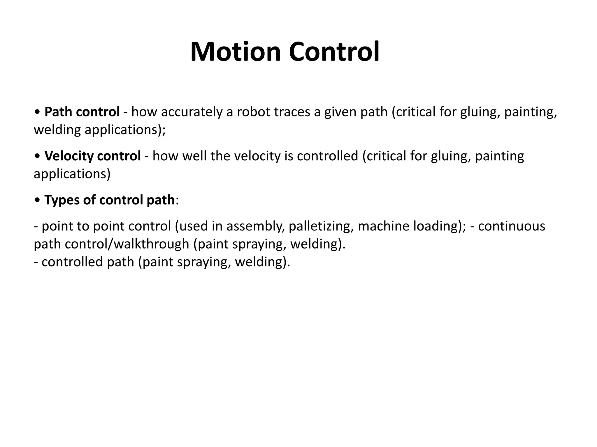 • Path control - how accurately a robot traces a given path (critical for gluing, painting,
welding applications);
• Velocity control - how well the velocity is controlled (critical for gluing, painting
applications)
• Types of control path:
- point to point control (used in assembly, palletizing, machine loading); - continuous
path control/walkthrough (paint spraying, welding).
- controlled path (paint spraying, welding).
Motion Control
 