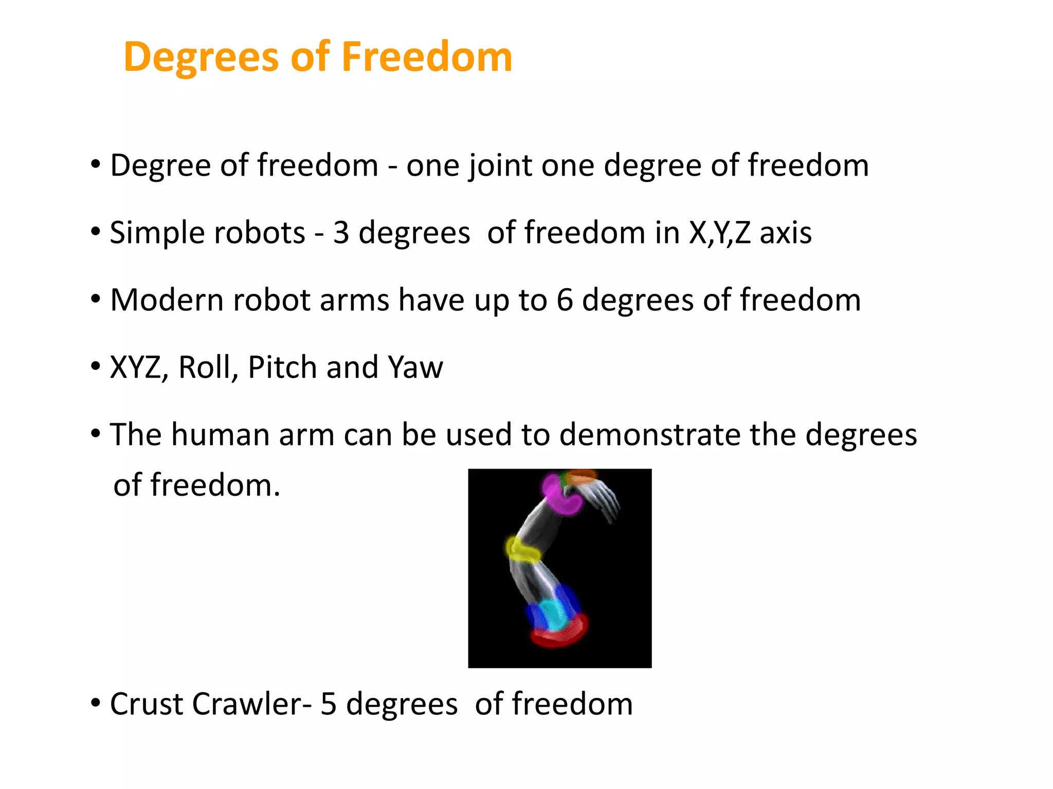 • Degree of freedom - one joint one degree of freedom
• Simple robots - 3 degrees of freedom in X,Y,Z axis
• Modern robot arms have up to 6 degrees of freedom
• XYZ, Roll, Pitch and Yaw
• The human arm can be used to demonstrate the degrees
of freedom.
• Crust Crawler- 5 degrees of freedom
Degrees of Freedom
 