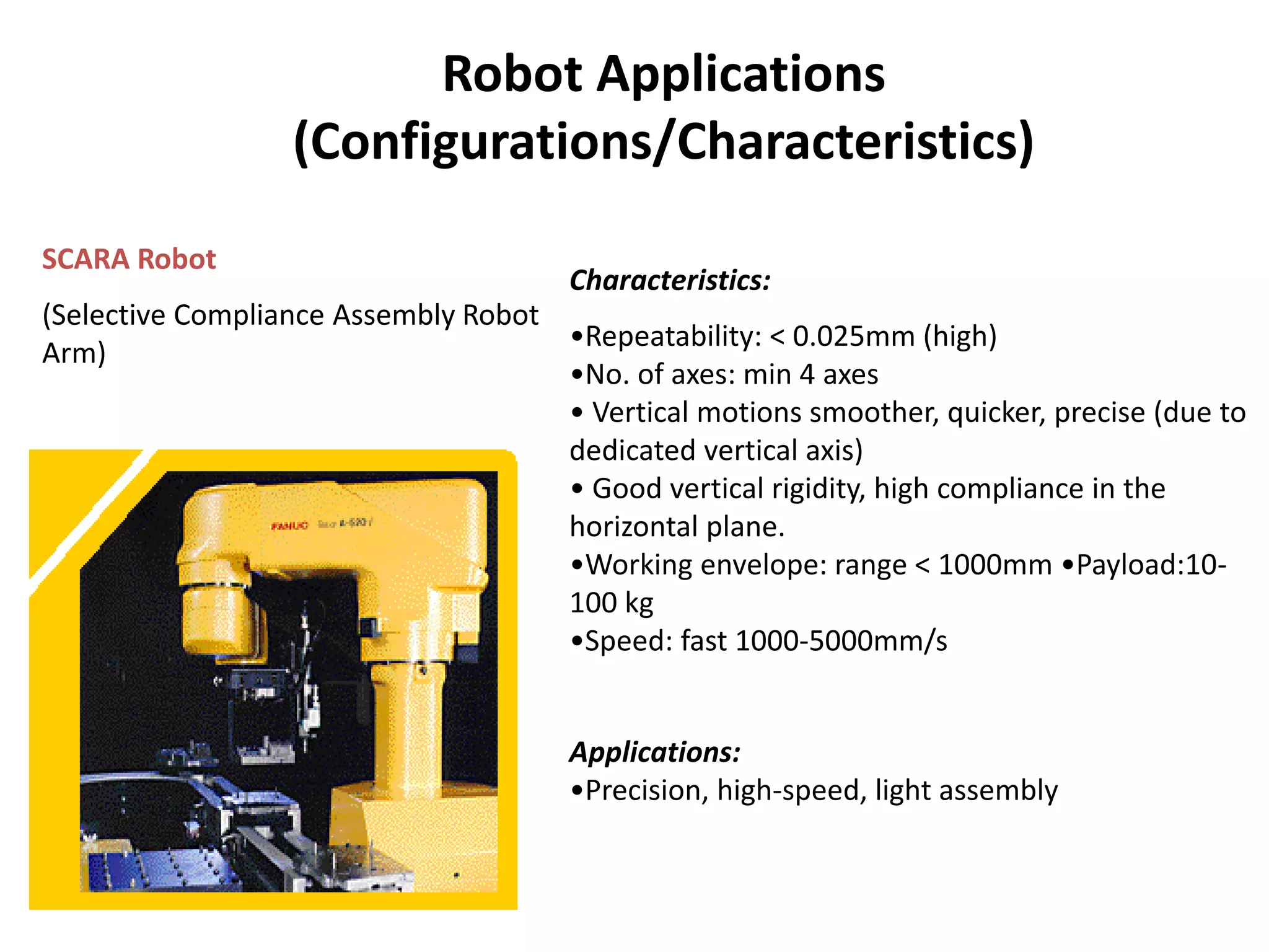 Robot Applications
(Configurations/Characteristics)
SCARA Robot
(Selective Compliance Assembly Robot
Arm)
Characteristics:
•Repeatability: < 0.025mm (high)
•No. of axes: min 4 axes
• Vertical motions smoother, quicker, precise (due to
dedicated vertical axis)
• Good vertical rigidity, high compliance in the
horizontal plane.
•Working envelope: range < 1000mm •Payload:10-
100 kg
•Speed: fast 1000-5000mm/s
Applications:
•Precision, high-speed, light assembly
 
