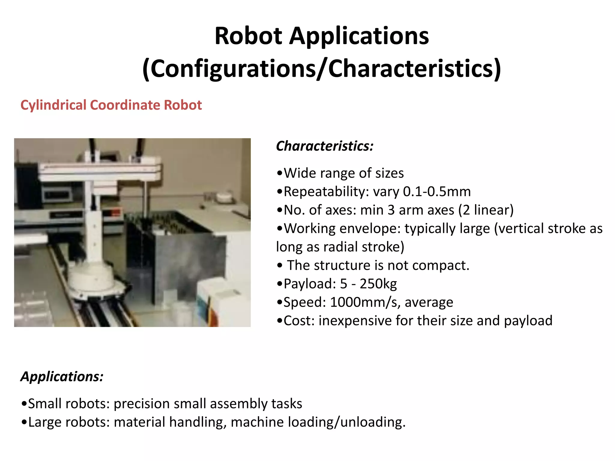 Robot Applications
(Configurations/Characteristics)
Cylindrical Coordinate Robot
Characteristics:
•Wide range of sizes
•Repeatability: vary 0.1-0.5mm
•No. of axes: min 3 arm axes (2 linear)
•Working envelope: typically large (vertical stroke as
long as radial stroke)
• The structure is not compact.
•Payload: 5 - 250kg
•Speed: 1000mm/s, average
•Cost: inexpensive for their size and payload
Applications:
•Small robots: precision small assembly tasks
•Large robots: material handling, machine loading/unloading.
 