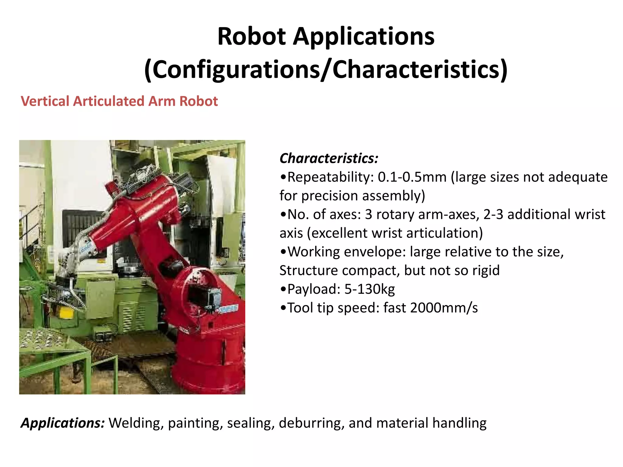 Robot Applications
(Configurations/Characteristics)
Vertical Articulated Arm Robot
Characteristics:
•Repeatability: 0.1-0.5mm (large sizes not adequate
for precision assembly)
•No. of axes: 3 rotary arm-axes, 2-3 additional wrist
axis (excellent wrist articulation)
•Working envelope: large relative to the size,
Structure compact, but not so rigid
•Payload: 5-130kg
•Tool tip speed: fast 2000mm/s
Applications: Welding, painting, sealing, deburring, and material handling
 