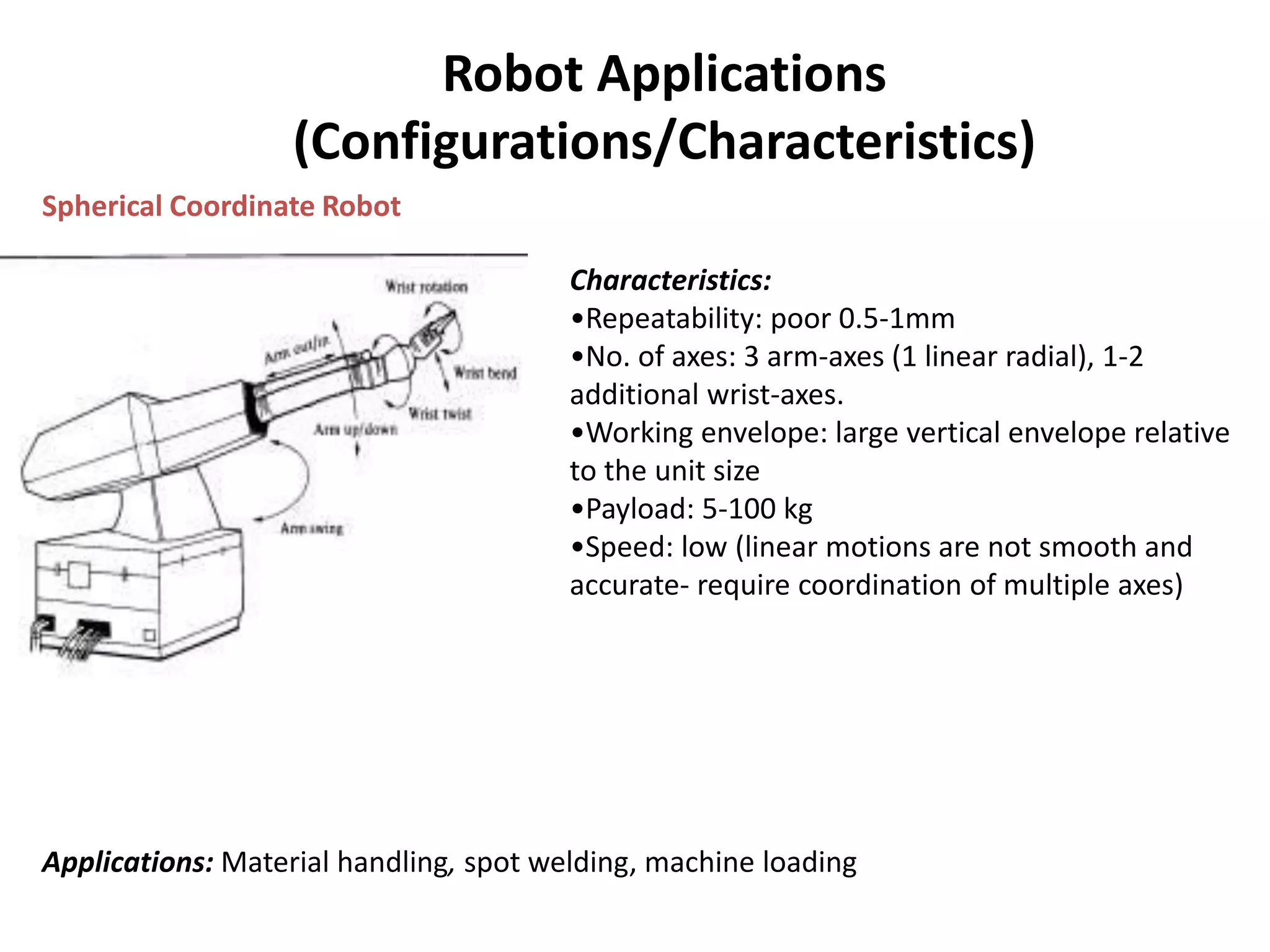 Robot Applications
(Configurations/Characteristics)
Spherical Coordinate Robot
Characteristics:
•Repeatability: poor 0.5-1mm
•No. of axes: 3 arm-axes (1 linear radial), 1-2
additional wrist-axes.
•Working envelope: large vertical envelope relative
to the unit size
•Payload: 5-100 kg
•Speed: low (linear motions are not smooth and
accurate- require coordination of multiple axes)
Applications: Material handling, spot welding, machine loading
 
