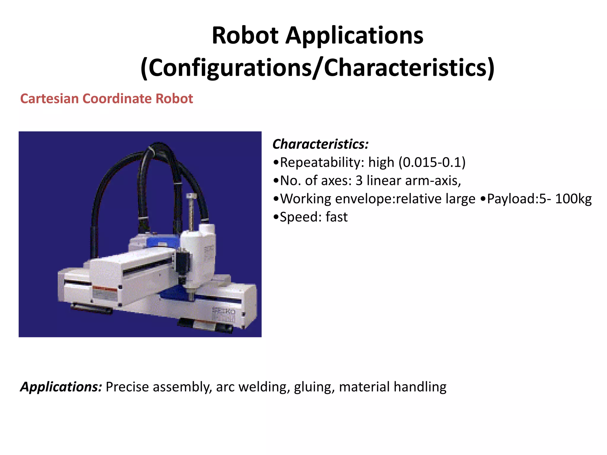 Robot Applications
(Configurations/Characteristics)
Cartesian Coordinate Robot
Characteristics:
•Repeatability: high (0.015-0.1)
•No. of axes: 3 linear arm-axis,
•Working envelope:relative large •Payload:5- 100kg
•Speed: fast
Applications: Precise assembly, arc welding, gluing, material handling
 