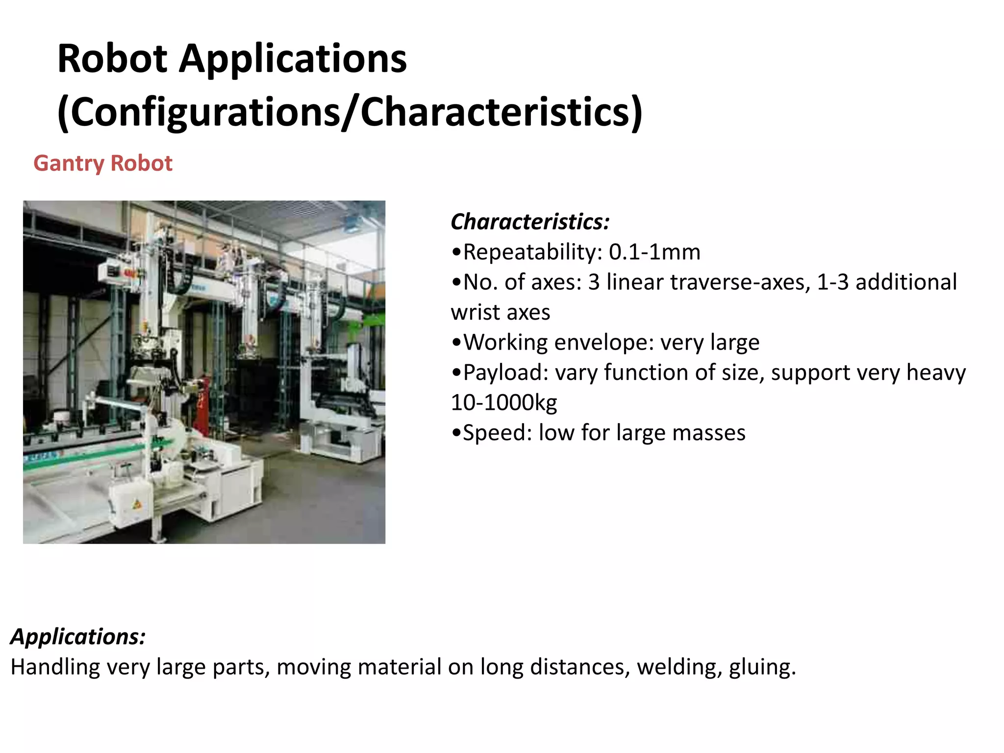 Robot Applications
(Configurations/Characteristics)
Gantry Robot
Characteristics:
•Repeatability: 0.1-1mm
•No. of axes: 3 linear traverse-axes, 1-3 additional
wrist axes
•Working envelope: very large
•Payload: vary function of size, support very heavy
10-1000kg
•Speed: low for large masses
Applications:
Handling very large parts, moving material on long distances, welding, gluing.
 