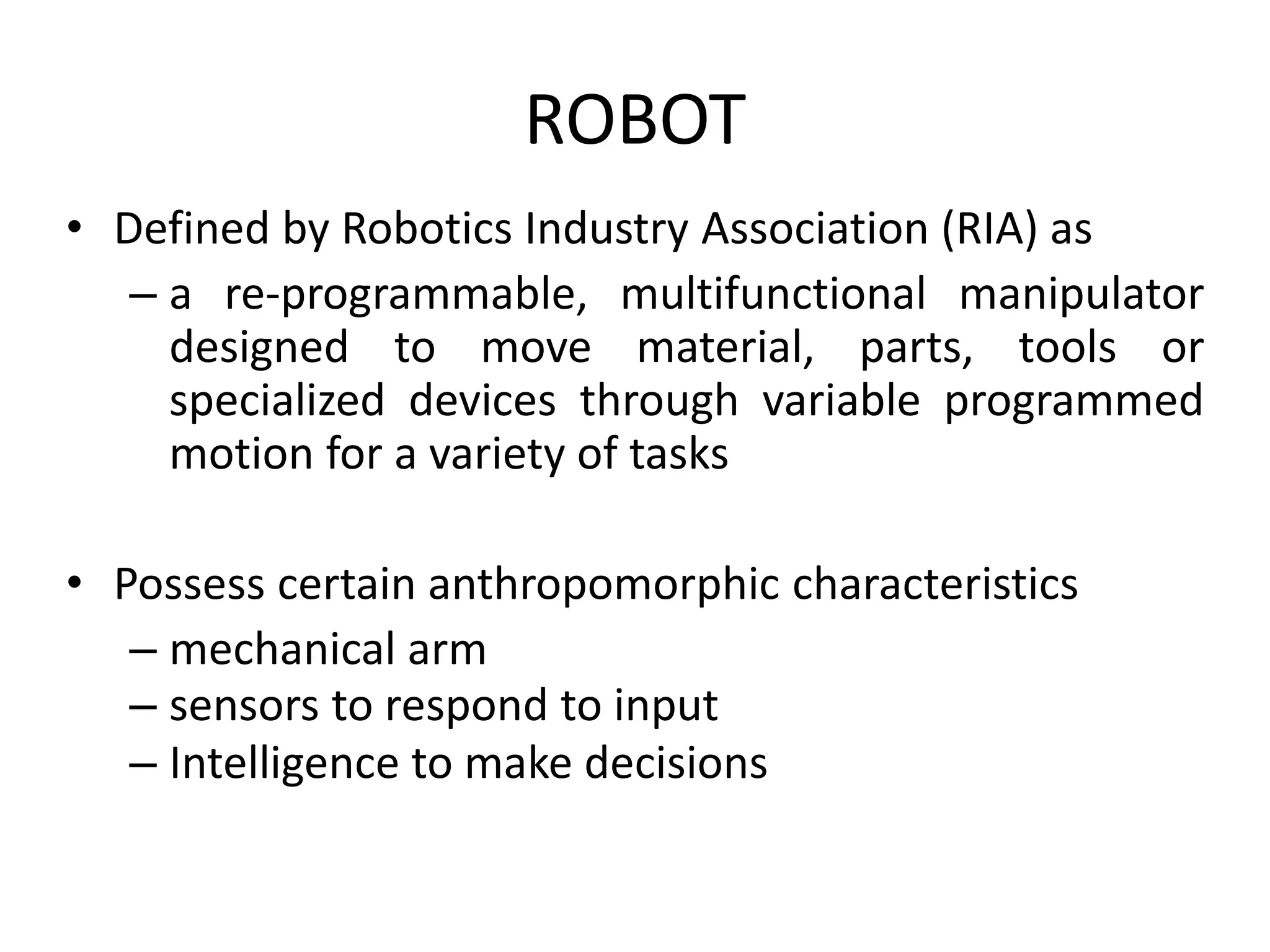 ROBOT
• Defined by Robotics Industry Association (RIA) as
– a re-programmable, multifunctional manipulator
designed to move material, parts, tools or
specialized devices through variable programmed
motion for a variety of tasks
• Possess certain anthropomorphic characteristics
– mechanical arm
– sensors to respond to input
– Intelligence to make decisions
 
