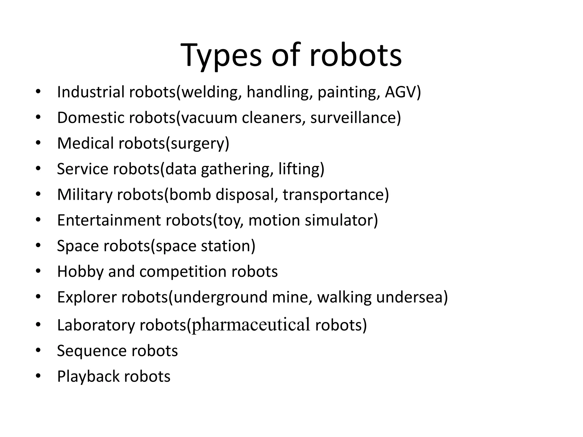 Types of robots
• Industrial robots(welding, handling, painting, AGV)
• Domestic robots(vacuum cleaners, surveillance)
• Medical robots(surgery)
• Service robots(data gathering, lifting)
• Military robots(bomb disposal, transportance)
• Entertainment robots(toy, motion simulator)
• Space robots(space station)
• Hobby and competition robots
• Explorer robots(underground mine, walking undersea)
• Laboratory robots(pharmaceutical robots)
• Sequence robots
• Playback robots
 