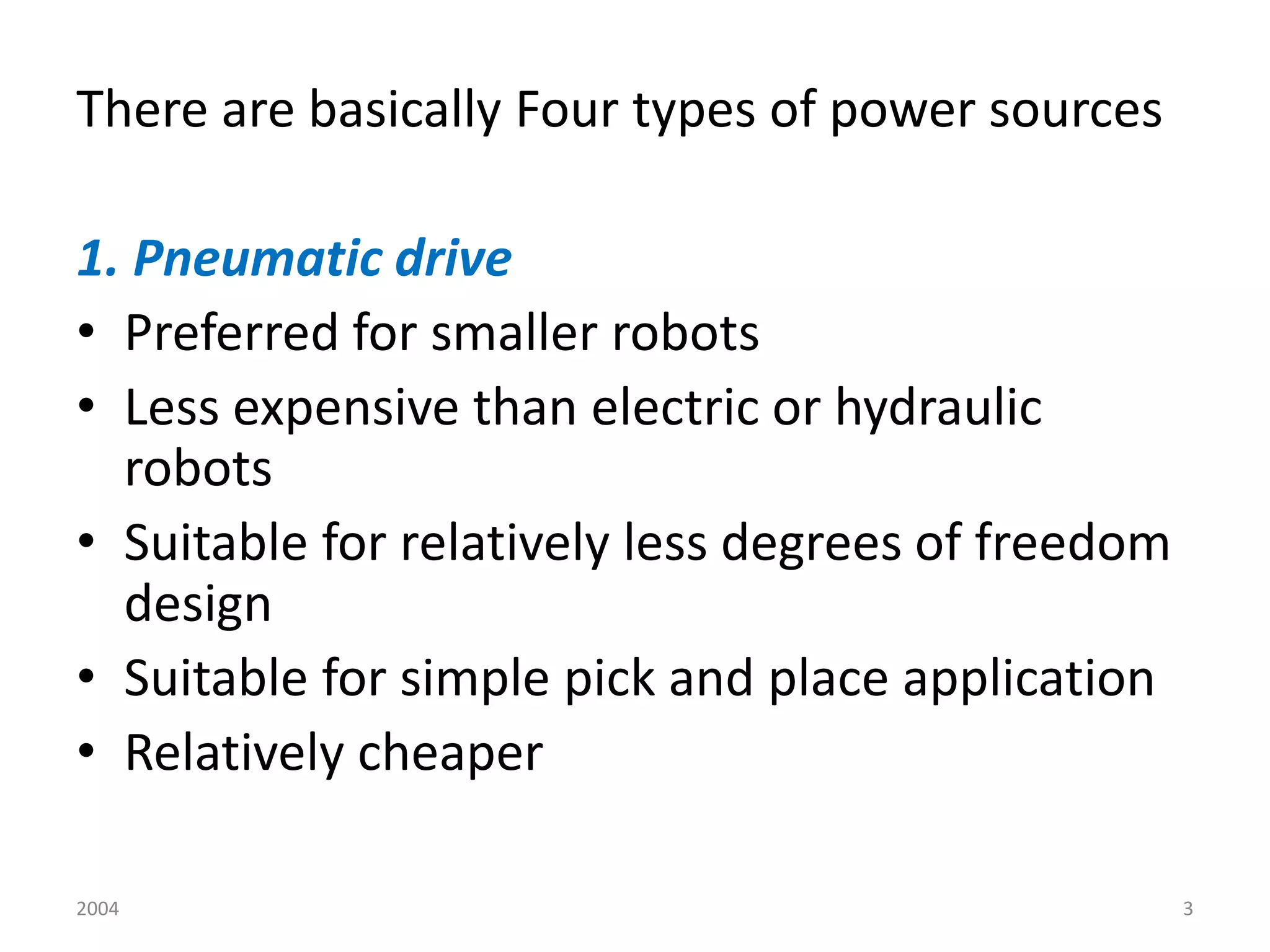 2004 3
There are basically Four types of power sources
1. Pneumatic drive
• Preferred for smaller robots
• Less expensive than electric or hydraulic
robots
• Suitable for relatively less degrees of freedom
design
• Suitable for simple pick and place application
• Relatively cheaper
 