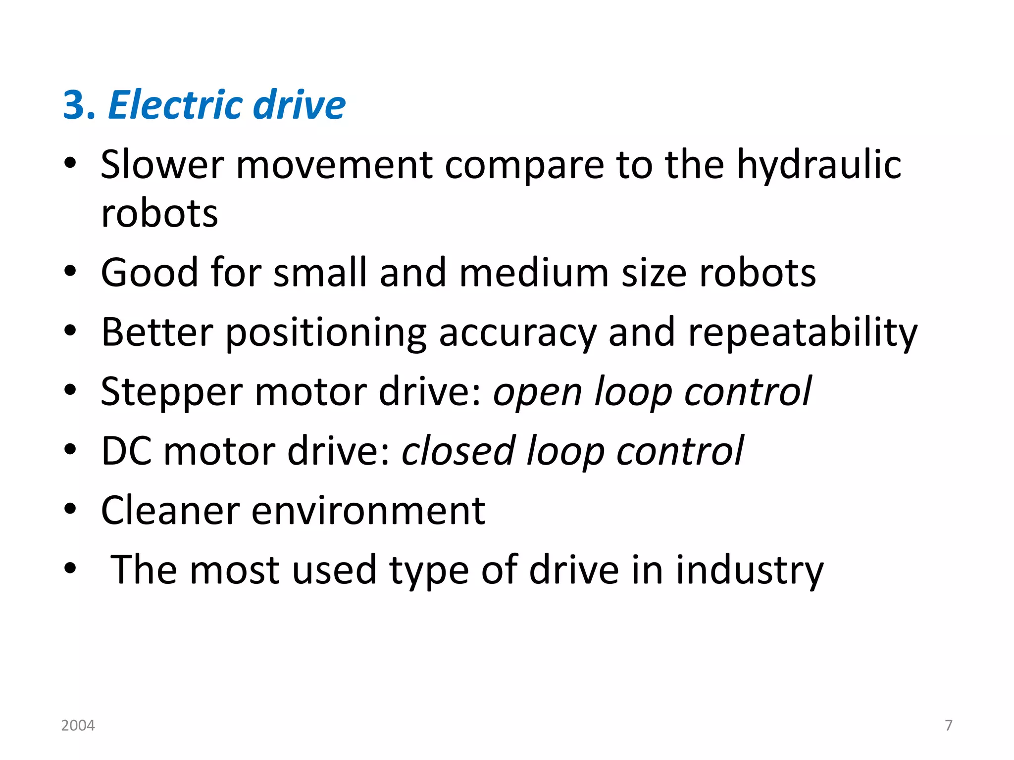 2004 7
3. Electric drive
• Slower movement compare to the hydraulic
robots
• Good for small and medium size robots
• Better positioning accuracy and repeatability
• Stepper motor drive: open loop control
• DC motor drive: closed loop control
• Cleaner environment
• The most used type of drive in industry
 