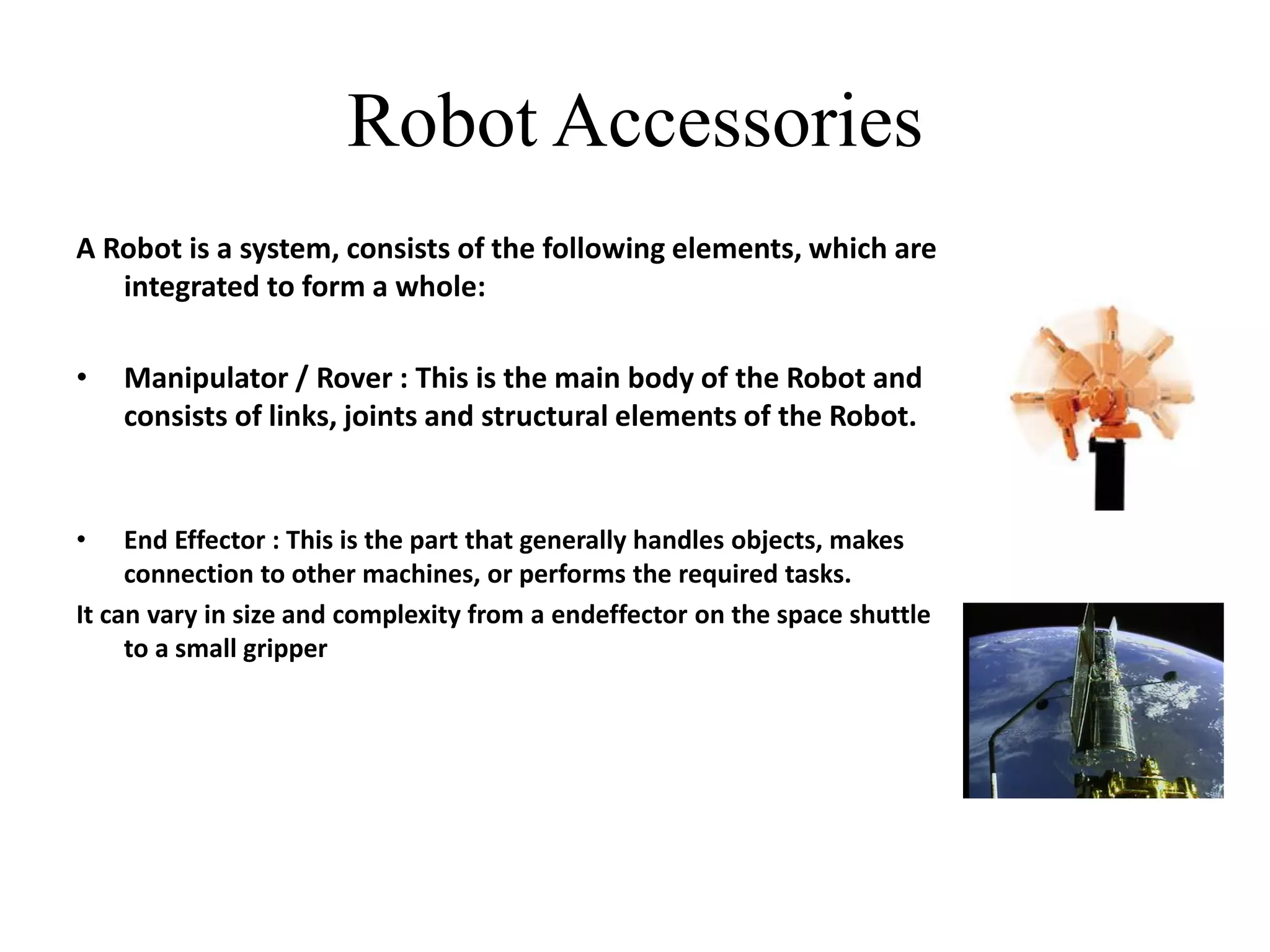 Robot Accessories
A Robot is a system, consists of the following elements, which are
integrated to form a whole:
• Manipulator / Rover : This is the main body of the Robot and
consists of links, joints and structural elements of the Robot.
• End Effector : This is the part that generally handles objects, makes
connection to other machines, or performs the required tasks.
It can vary in size and complexity from a endeffector on the space shuttle
to a small gripper
 