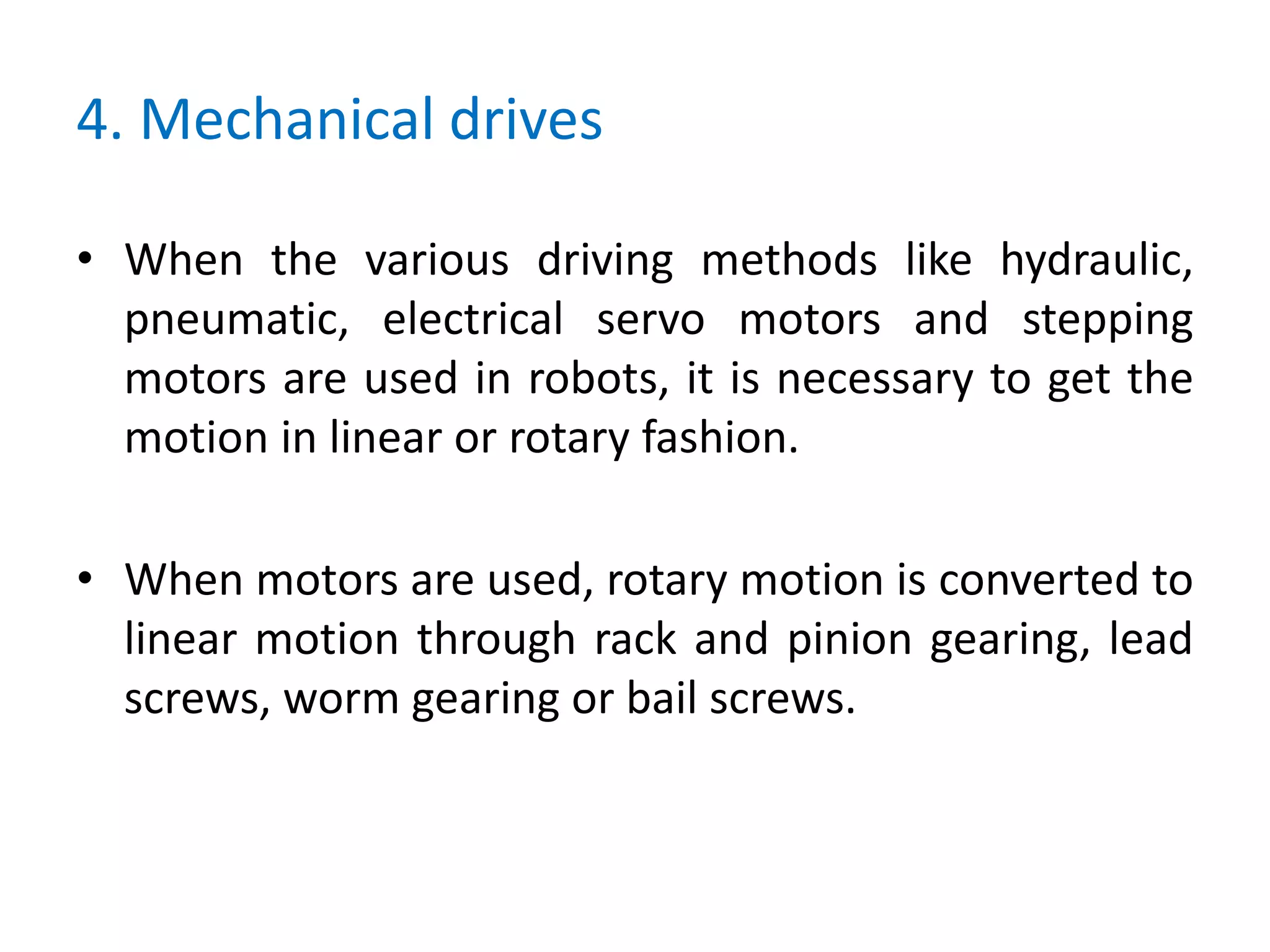 4. Mechanical drives
• When the various driving methods like hydraulic,
pneumatic, electrical servo motors and stepping
motors are used in robots, it is necessary to get the
motion in linear or rotary fashion.
• When motors are used, rotary motion is converted to
linear motion through rack and pinion gearing, lead
screws, worm gearing or bail screws.
 