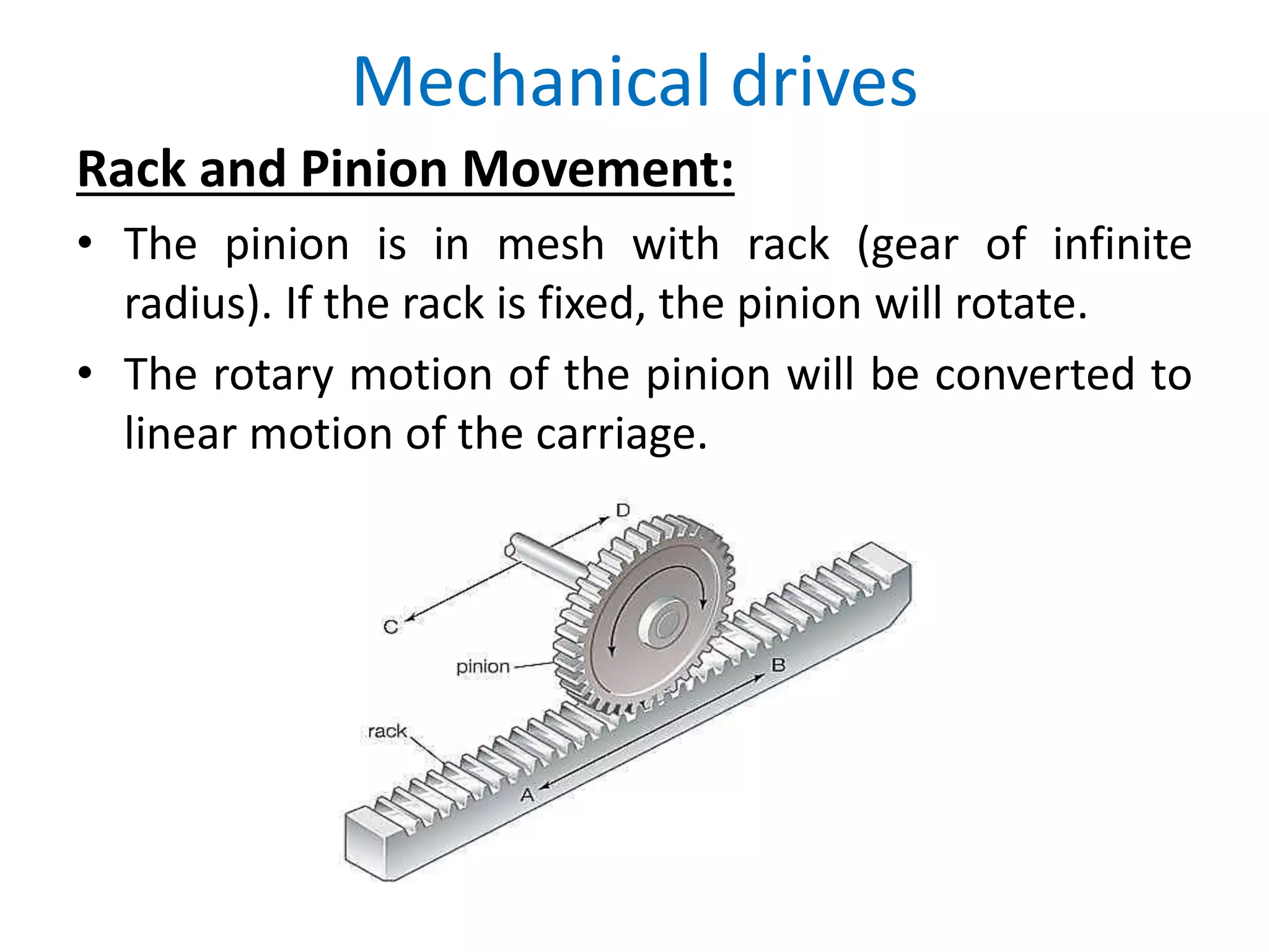 Mechanical drives
Rack and Pinion Movement:
• The pinion is in mesh with rack (gear of infinite
radius). If the rack is fixed, the pinion will rotate.
• The rotary motion of the pinion will be converted to
linear motion of the carriage.
 