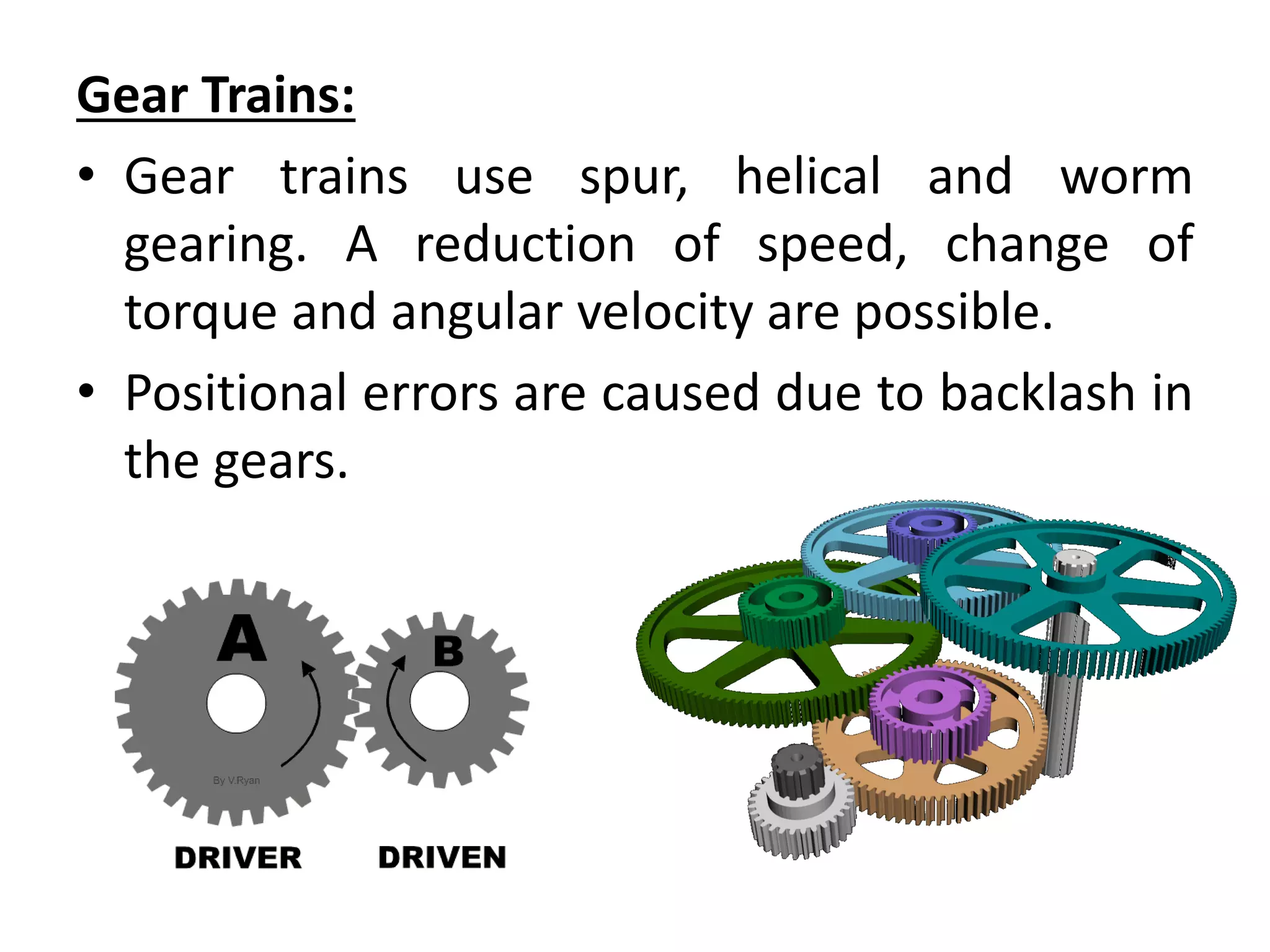Gear Trains:
• Gear trains use spur, helical and worm
gearing. A reduction of speed, change of
torque and angular velocity are possible.
• Positional errors are caused due to backlash in
the gears.
 